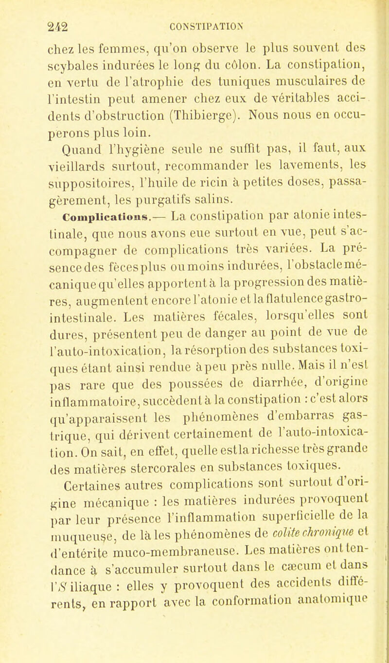 chez les femmes, qu'on observe le plus souvent des scybales indurées le long du côlon. La conslipalion, en verlu de l'atrophie des tuniques musculaires de l'intestin peut amener chez eux de véritables acci- dents d'obstruction (Thibierge). Nous nous en occu- perons plus loin. Quand l'hygiène seule ne suffît pas, il faut, aux vieillards surtout, recommander les lavements, les suppositoires, l'huile de ricin à petites doses, passa- gèrement, les purgatifs salins. Complicatious.— La constipation par atonie intes- tinale, que nous avons eue surtout en vue, peut s'ac- compagner de complications très variées. La pré- sencedes fècesplus ou moins indurées, l'obstaclemé- canique qu'elles apportent à la progression des matiè- res, augmentent encore l'atonie el la flatulence gastro- intestinale. Les matières fécales, lorsqu'elles sont dures, présentent peu de danger au point de vue de l'auto-intoxication, la résorption des substances toxi- ques étant ainsi rendue à peu près nulle. Mais il n'est pas rare que des poussées de diarrhée, d'origine inflammatoire, succèdent à la constipation : c'est alors qu'apparaissent les phénomènes d'embarras gas- trique, qui dérivent certainement de l'auto-intoxica- tion. On sait, en effet, quelle estlarichesse très grande des matières stercorales en substances toxiques. Certaines autres complications sont surtout d'ori- gine mécanique : les matières indurées provoquent par leur présence l'inflammation superlicielle de la muqueuse, de là les phénomènes de colite chronique el d'entérite muco-membraneuse. Les matières ontten- dance à s'accumuler surtout dans le cœcum et dans l'.S'iliaque : elles y provoquent des accidents diffé- rents, en rapport avec la conformation analomique