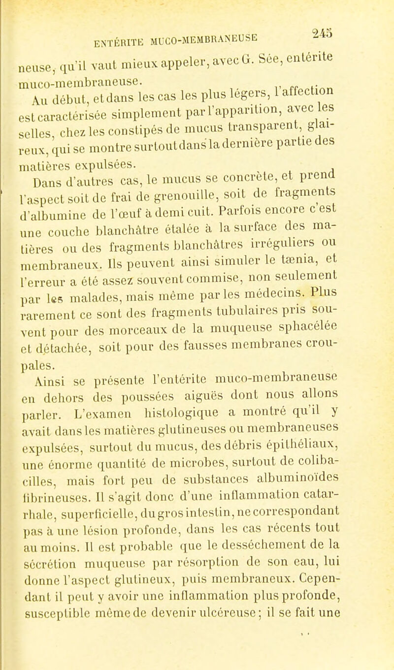 9At ENTÉRITE MUCO-MEMBRANEUSE neuse, qu'il vaut mieux appeler, avec G. Sée,enlérite muco-membraneuse. pr^Mînn Au début, et dans les cas les plus légers, 1 affection est caractérisée simplement parl'apparition, avec les selles chez les constipés de mucus transparent, glai- reux, qui se montre sur tout dans la dernière partie des matières expulsées. Dans d'autres cas, le mucus se concrète, et prend l'aspect soit de frai de grenouille, soit de fragments d'albumine de l'œuf à demi cuit. Parfois encore c est une couche blanchâtre étalée à la surface des ma- tières ou des fragments blanchâtres irréguliers ou membraneux. Ils peuvent ainsi simuler le tœnia, et l'erreur a été assez souvent commise, non seulement par IsB malades, mais même parles médecins. Plus rarement ce sont des fragments tubulaires pris sou- vent pour des morceaux de la muqueuse sphacélée et détachée, soit pour des fausses membranes crou- pales. Ainsi se présente l'entérite muco-membraneuse en dehors des poussées aiguës dont nous allons parler. L'examen histologique a montré qu'il y avait dans les matières glutineuses ou membraneuses expulsées, surtout du mucus, des débris épithéliaux, une énorme quantité de microbes, surtout de coliba- cilles, mais fort peu de substances albuminoïdes llbrineuses. 11 s'agit donc d'une inflammation catar- rhale, superficielle, dugros intestin, ne correspondant pas aune lésion profonde, dans les cas récents tout au moins. Il est probable que le dessèchement de la sécrétion muqueuse par résorption de son eau, lui donne l'aspect glutineux, puis membraneux. Cepen- dant il peut y avoir une inflammation plus profonde, susceptible même de devenir ulcéreuse; il se fait une