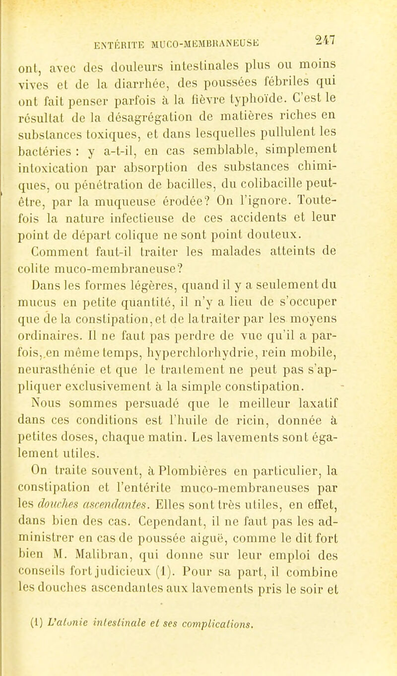 ont, cavec des douleurs intesUnales plus ou moins vives et de la diarrhée, des poussées fébriles qui ont fait penser parfois à la fièvre typhoïde. C'est le résultat de la désagrégation de matières riches en substances toxiques, et dans lesquelles pullulent les bactéries : y a-t-il, en cas semblable, simplement intoxication par absorption des substances chimi- ques, ou pénétration de bacilles, du colibacille peut- être, par la muqueuse érodée? On l'ignore. Toute- fois la nature infectieuse de ces accidents et leur point de départ colique ne sont point douteux. Comment faut-il traiter les malades atteints de colite muco-membraneuse? Dans les formes légères, quand il y a seulement du mucus en petite quantité, il n'y a lieu de s'occuper que de la constipation, et de la traiter par les moyens ordinaires. Il ne faut pas perdre de vue qu'il a par- fois,en même temps, hyperchlorhydrie, rein mobile, neurasthénie et que le traitement ne peut pas s'ap- pliquer exclusivement à la simple constipation. Nous sommes persuadé que le meilleur laxatif dans ces conditions est l'huile de ricin, donnée à petites doses, chaque matin. Les lavements sont éga- lement utiles. On traite souvent, à Plombières en particulier, la constipation et l'entérite muco-membraneuses par les douches ascendantes. Elles sont très utiles, en efifet, dans bien des cas. Cependant, il ne faut pas les ad- ministrer en cas de poussée aiguë, comme le dit fort bien M. Malibran, qui donne sur leur emploi des conseils fort judicieux (1). Pour sa part, il combine les douches ascendantes aux lavements pris le soir et (1) L'alonie intestinale et ses complications.