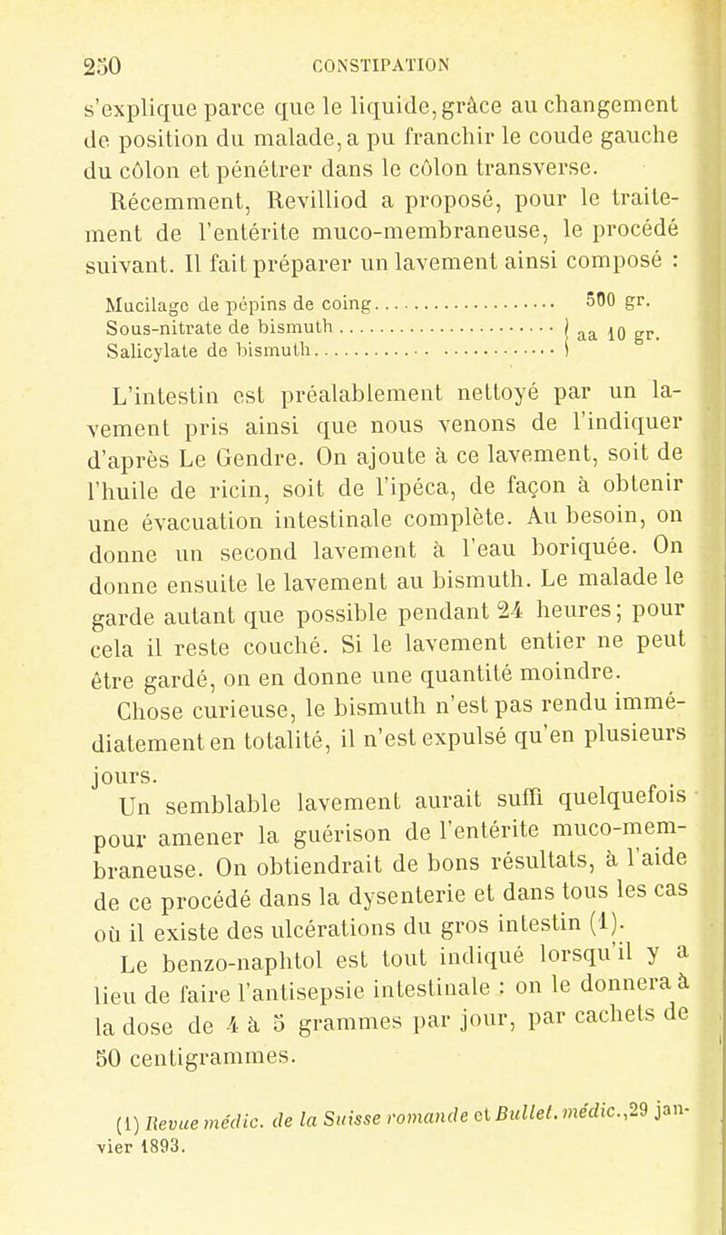 s'explique parce que le liquide, grâce au changement de position du malade, a pu franchir le coude gauche du côlon et pénétrer dans le côlon transverse. Récemment, Revilliod a proposé, pour le traite- ment de l'entérite muco-membraneuse, le procédé suivant. Il fait préparer un lavement ainsi composé : Mucilage de pépins de coing 500 gr. Sous-nitrate de bismuth ' aa 10 gr. Salicylale de bismuth S L'intestin est préalablement nettoyé par un la- vement pris ainsi que nous venons de l'indiquer d'après Le Gendre. On ajoute à ce lavement, soit de l'huile de ricin, soit de l'ipéca, de façon à obtenir une évacuation intestinale complète. Au besoin, on donne un second lavement à l'eau boriquée. On donne ensuite le lavement au bismuth. Le malade le garde autant que possible pendant 24 heures ; pour cela il reste couché. Si le lavement entier ne peut être gardé, on en donne une quantité moindre. Chose curieuse, le bismuth n'est pas rendu immé- diatement en totalité, il n'est expulsé qu'en plusieurs jours. . Un semblable lavement aurait suffi quelquefois pour amener la guérison de l'entérite muco-mem- braneuse. On obtiendrait de bons résultats, à l'aide de ce procédé dans la dysenterie et dans tous les cas où il existe des ulcérations du gros intestin (1). Le benzo-naphtol est tout indiqué lorsqu'il y a lieu de faire l'antisepsie intestinale : on le donnera à la dose de 4 à 5 grammes par jour, par cachets de 50 centigrammes. (!) Revue mécllc. de la Suisse romande ci BuUet.médic.,22 jan- vier 1893.