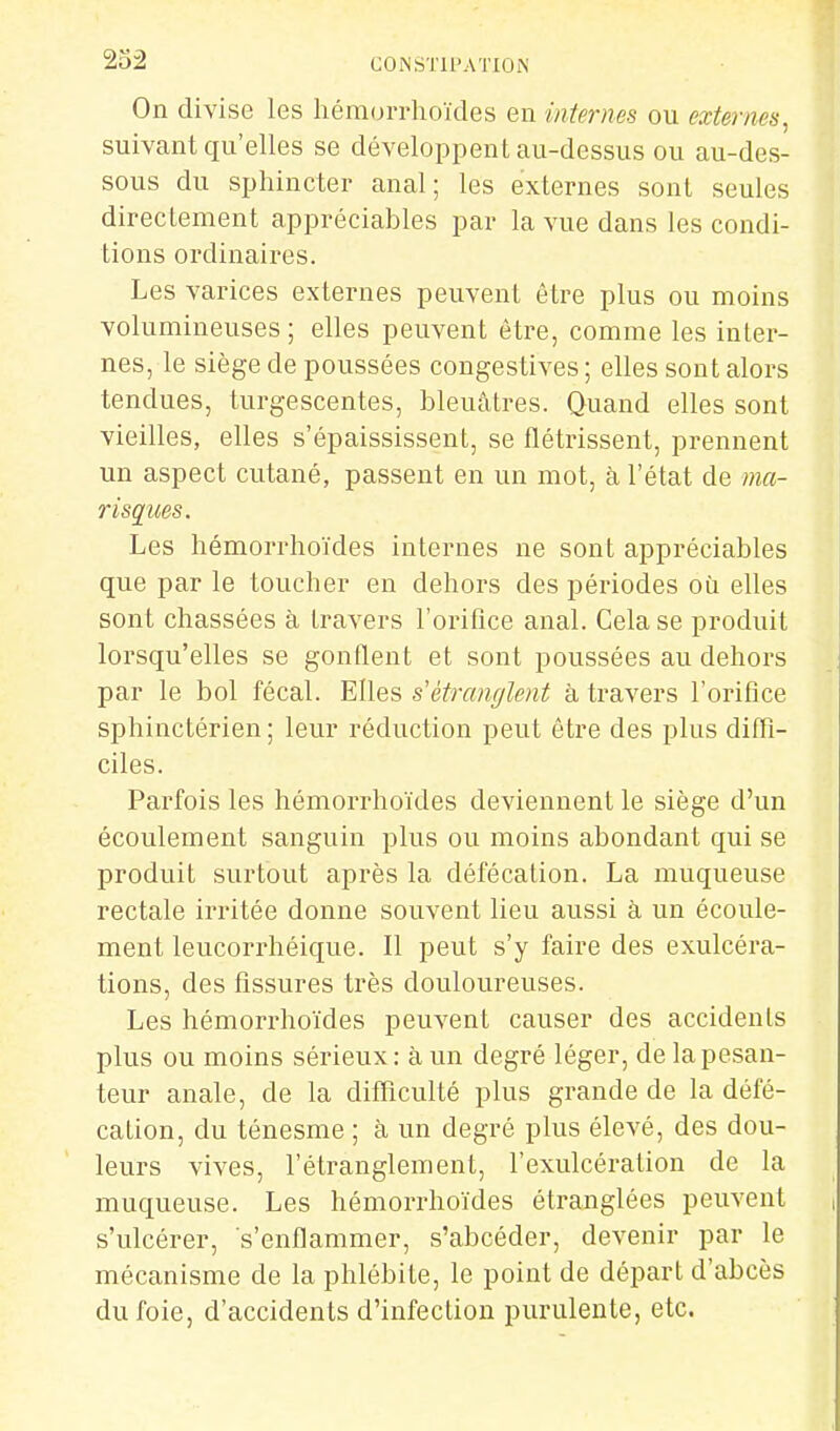 On divise les héraorrhoïdes en internes ou externes, suivant qu'elles se développent au-dessus ou au-des- sous du sphincter anal; les externes sont seules direclement appréciables par la vue dans les condi- tions ordinaires. Les varices externes peuvent être plus ou moins volumineuses; elles peuvent être, comme les inter- nes, le siège de poussées congestives; elles sont alors tendues, turgescentes, bleuâtres. Quand elles sont vieilles, elles s'épaississent, se flétrissent, prennent un aspect cutané, passent en un mot, à l'état de ma- risques. Les hémorrhoïdes internes ne sont appréciables que par le toucher en dehors des périodes où elles sont chassées à travers l'orifice anal. Cela se produit lorsqu'elles se gonflent et sont poussées au dehors par le bol fécal. Elles s'étranglent à travers l'orifice sphinctérien ; leur réduction peut être des plus diffi- ciles. Parfois les hémorrhoïdes deviennent le siège d'un écoulement sanguin plus ou moins abondant qui se produit surtout après la défécation. La muqueuse rectale irritée donne souvent lieu aussi à un écoule- ment leucorrhéique. Il peut s'y faire des exulcéra- tions, des fissures très douloureuses. Les hémorrhoïdes peuvent causer des accidents plus ou moins sérieux: à un degré léger, de la pesan- teur anale, de la difficulté plus grande de la défé- cation, du ténesme ; à un degré plus élevé, des dou- leurs vives, l'étranglement, l'exulcération de la muqueuse. Les hémorrhoïdes étranglées peuvent s'ulcérer, s'enflammer, s'abcéder, devenir par le mécanisme de la phlébite, le point de départ d'abcès du foie, d'accidents d'infection purulente, etc.