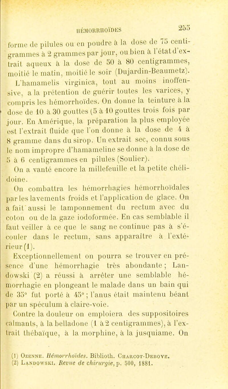 forme de pilules ou en poudre à la dose de 75 centi- grammes à 2 grammes par jour, ou bien à l'état d'ex- trait aqueux à la dose de 50 à 80 centigrammes, moitié le malin, moitié le soir (Dujardin-Beaumetz). L'hamamelis virginica, tout au moins inoffen- sive, a la prétention de guérir toutes les varices, y compris les liémorrhoïdes. On donne la teinture à la dose de 10 à 30 gouttes (5 à 10 gouttes trois fois par jour. En Amérique, la préparation la plus employée est l'extrait fluide que l'on donne à la dose de A à 8 gramme dans du sirop. Un extrait sec, connu sous le nom impropre d'hamameline se donne à la dose de 5 à 6 centigrammes en pilules (Soulier). On a vanté encore la millefeuille et la petite cliéli- doine. On combattra les liémorrhagies hémorrhoïdales par les lavements froids et l'application de glace. On a fait'aussi le tamponnement du rectum avec du coton ou de la gaze iodoformée. En cas semblable il faut veiller à ce que le sang ne continue pas à s'é- couler dans le rectum, sans apparaître à l'exté-^ rieur (1). Exceptionnellement on pourra se trouver en pré- sence d'une hémorrhagie très abondante ; Lan- dowski (2) a réussi à arrêter une semblable bé- morrliagie en plongeant le malade dans un bain qui de 35 fut porté à 45° ; l'anus était maintenu béant par un spéculum à claire-voie. Contre la douleur on emploiera des suppositoires calmants, à la belladone (1 à2 centigrammes), à l'ex- trait thébaïque, ii la morphine, à la jusquiame. On (1) OzENNE. Ilémorr/io'ides. Biblioth. Ouarcot-Deboye. (2) Landqwski, Revue rfe chirurgie,]}. SOO, 1881.