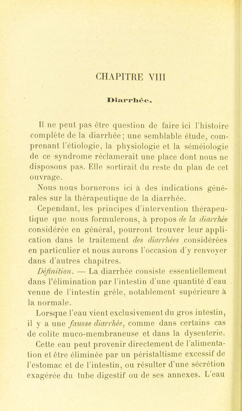 CHAPITRE VIII Il ne peut pas êLre question de faire ici l'histoire complète de la diarrhée; une semblable étude, com- prenant l'étiologie, la physiologie et la séméiologie de ce syndrome réclamerait une place dont nous ne disposons pas. Elle sortirait du reste du plan de cet ouvrage. Nous nous bornerons ici à des indications géné- rales sur la thérapeutique de la diarrhée. Cependant, les principes d'intervention thérapeu- tique que nous formulerons, à propos de la diarrhée considérée en général, pourront trouver leur appli- cation dans le traitement des diarrhées considérées en particulier et nous aurons l'occasion d'y renvoyer dans d'autres chapitres. Définition. — La diarrhée consiste essentiellement dans l'élimination par l'intestin d'une quantité d'eau venue de l'intestin grêle, notablement supérieure à la normale. Lorsque l'eau vient exclusivement du gros intestin, il y a une fausse diarrhée^ comme dans certains cas de colite muco-membraneuse et dans la dysenterie. Cette eau peut provenir directement de l'alimenta- tion et être éliminée par un péristaltisme excessif de l'estomac et de l'intestin, ou résulter d'une sécrétion exagérée du tube digestif ou de ses annexes. L'eau