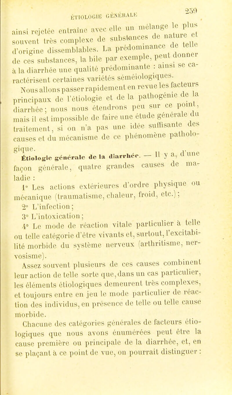 . . 250 iOTIOLOGIIC CICNKKALK ainsi vejeléo entraîne avec elle un ^^^^l'^^ souvent très complexe de substances de naUiie a origine dissemblables. La prédommance cU. elk de ces substances, la bile par exemple, peut dounei à la diarrhée une qualité prédominante : ainsi se ca- ractérisent certaines variétés séméiologiques Nous allons passer rapidement en revue les lacleu principaux de l'étiologie et de la pathogénie de a diarrhée; nous nous étendrons peu sur ce point, mais il est impossible de faire une étude générale du traitement, si on n'a pas une idée sufTisante des causes et du mécanisme de ce phénomène patholo- gique. Étiologîe générale de la diarrhée. — Il y a, d une façon générale, quatre grandes causes de ma- ladie : 1° Les actions extérieures d'ordre physique ou mécanique (traumatisme, chaleur, froid, etc.) ; 2° L'infection; 3 L'intoxication; A Le mode de réaction vitale particulier à telle ou telle catégorie d'être vivants et, surtout, l'excitabi- lité morbide du système nerveux (arthritisme, ner- vosisme). Assez souvent plusieurs de ces causes combinent leur action de telle sorte que,dans un cas particulier, les éléments étiologiques demeurent très complexes, cl toujours entre en jeu le mode particulier de réac- tion des individus, en présence de telle ou telle cause morbide. Chacune des catégories générales de facteurs étio- logiques c^ue nous avons énumérées peut être la cause première ou principale de la diarrhée, et, en se plaçant à ce point de vue, on pourrait distinguer :