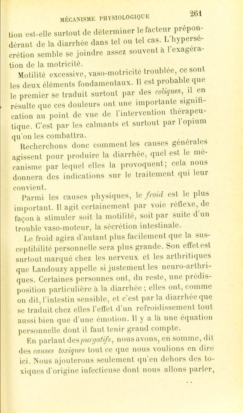 9 A 4 MÉCANISME PUYSIOLOGIQUE lion csl-elle surtout de déterminer le facteur prépon- dérant de la diarrhée dans tel ou tel cas. L hypersé- crétion semble se joindre assez souvent a 1 exageia- lion de la motricité. Motilité excessive, vaso-motricité troublée ce sont les deux éléments fondamentaux. Il est probable que le premier se traduit surtout par des coliques,_ il en résulte que ces douleurs ont une importante signiU- cation au point de vue de l'intervention thérapeu- tique. C'est par les calmants et surtout par 1 opium qu'on les combattra. Recherchons donc comment les causes générales agissent pour produire la diarrhée, quel est le mé- canisme par lequel elles la provoquent; cela nous donnera des indications sur le traitement qui leur convient. Parmi les causes physiques, le froid est le plus important. Il agit certainement par voie réQexe, de façon à stimuler soit la motilité, soit par suite d'un trouble vaso-moteur, la sécrétion intestinale. Le froid agira d'autant plus facilement que la sus- ceptibilité personnelle sera plus grande. Son effet est surtout marqué chez les nerveux et les arthritiques que Landouzy appelle si justement les neuro-arthri- ques. Certaines personnes ont, du reste, une prédis- position particulière à la diarrhée ; elles ont, comme on (lit, l'intestin sensible, et c'est parla diarrhée que se traduit chez elles l'effet d'un refroidissement tout aussi bien que d'une émotion. Il y a là une équation personnelle dont il faut tenir grand compte. En parlant des23z«-^«/*/«, nous avons, en somme, dit des causes toxiques tout ce que nous voulions en dire ici. Nous ajouterons seulement qu'en dehors des to- xiques d'origine infectieuse dont nous allons parler,