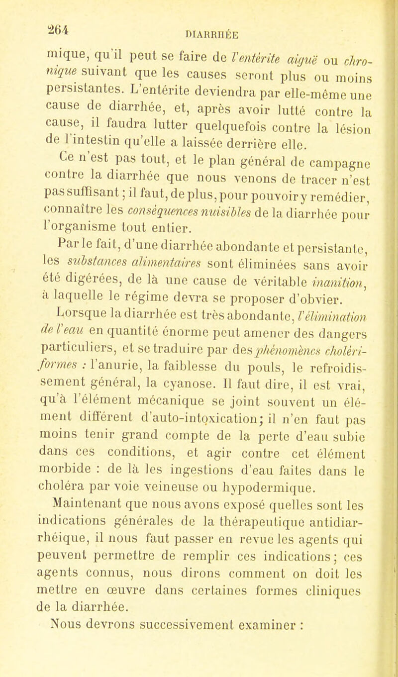 ^^^ DIARRHÉE mique, qu'il peut se faire de l'entérite aiguë ou chro- nique suivant que les causes seront plus ou moins persistantes. L'entérite deviendra par elle-même une cause de diarrhée, et, après avoir lutté contre la cause, il faudra lutter quelquefois contre la lésion de l'intestin qu'elle a laissée derrière elle. Ce n'est pas tout, et le plan général de campagne contre la diarrhée que nous venons de tracer n'est pas suffisant ; il faut, de plus, pour pouvoiry remédier, connaître les conséqtiences nuisibles de la diarrhée pour l'organisme tout entier. Parle fait, d'une diarrhée abondante et persistante, les substances alimentaires sont éliminées sans avoir été digérées, de là une cause de véritable inanition, à laquelle le régime devra se proposer d'obvier. Lorsque la diarrhée est très abondante, l'élimination de l'eau en quantité énorme peut amener des dangers particuliers, et se traduire par des phénomènes choléri- formes : l'anurie, la faiblesse du pouls, le refroidis- sement général, la cyanose. Il faut dire, il est vrai, qu'à l'élément mécanique se joint souvent un élé- ment différent d'auto-intoxication; il n'en faut pas moins tenir grand compte de la perte d'eau subie dans ces conditions, et agir contre cet élément morbide : de là les ingestions d'eau faites dans le choléra par voie veineuse ou hypodermique. Maintenant que nous avons exposé quelles sont les indications générales de la thérapeutique antidiar- rhéique, il nous faut passer en revue les agents qui peuvent permettre de remplir ces indications; ces agents connus, nous dirons comment on doit les mettre en œuvre dans certaines formes cliniques de la diarrhée. Nous devrons successivement examiner :