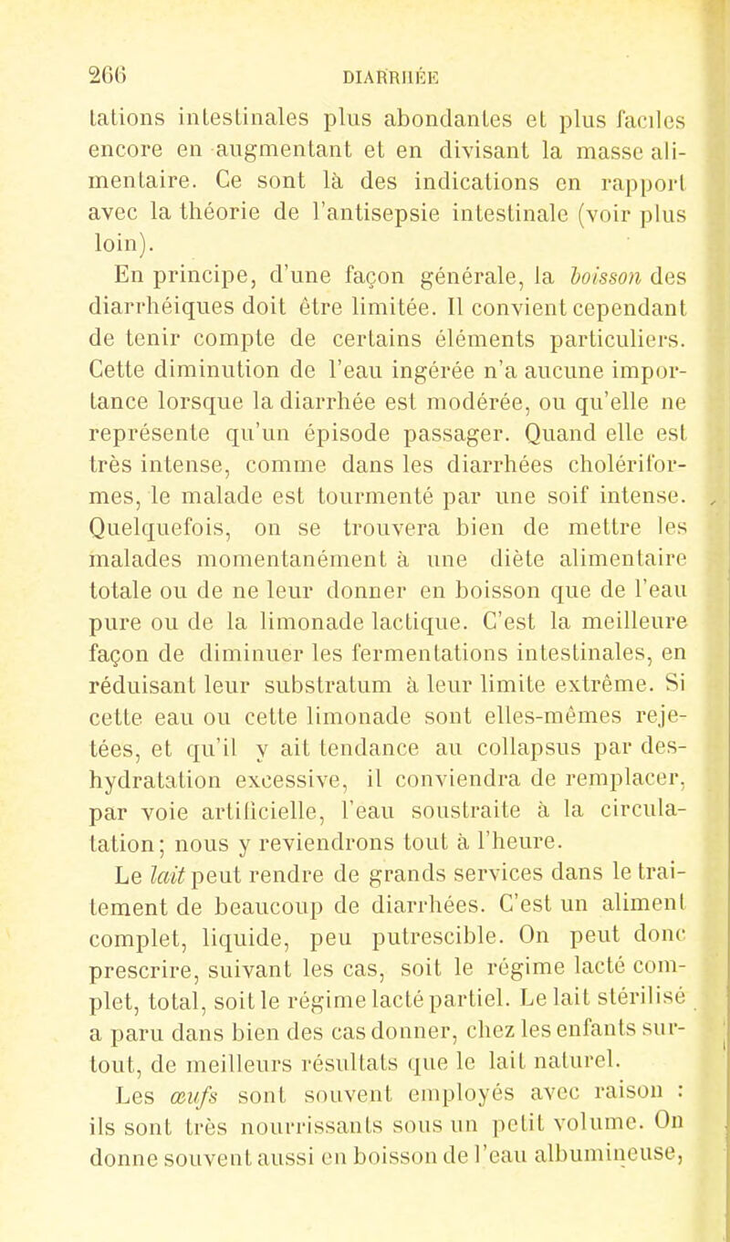 Lations intestinales plus abondantes et plus faciles encore en augmentant et en divisant la masse ali- mentaire. Ce sont là des indications en rapport avec la théorie de l'antisepsie intestinale (voir plus loin). En principe, d'une façon générale, la boisson des diarrhéiques doit être limitée. Il convient cependant de tenir compte de certains éléments particuliers. Cette diminution de l'eau ingérée n'a aucune impor- tance lorsque la diarrhée est modérée, ou qu'elle ne représente qu'un épisode passager. Quand elle est très intense, comme dans les diarrhées cholérifor- mes, le malade est tourmenté par une soif intense. Quelquefois, on se trouvera bien de mettre les malades momentanément à une diète alimentaire totale ou de ne leur donner en boisson que de l'eau pure ou de la limonade lactique. C'est la meilleure façon de diminuer les fermentations intestinales, en réduisant leur substratum à leur limite extrême. Si cette eau ou cette limonade sont elles-mêmes reje- tées, et qu'il y ait tendance au collapsus par des- hydratation excessive, il conviendra de remplacer, par voie artilicielle, l'eau soustraite à la circula- tation; nous y reviendrons tout à l'heure. Le lait pent rendre de grands services dans le trai- tement de beaucoup de diarrhées. C'est un aliment complet, liquide, peu putrescible. On peut donc prescrire, suivant les cas, soit le régime lacté com- plet, total, soit le régime lacté partiel. Le lait stérilisé a paru dans bien des cas donner, chez les enfants sur- tout, de meilleurs résultats que le lait naturel. Les œufs sont souvent employés avec raison : ils sont très nourrissants sous un petit volume. On donne souvent aussi en boisson de l'eau albumineuse,