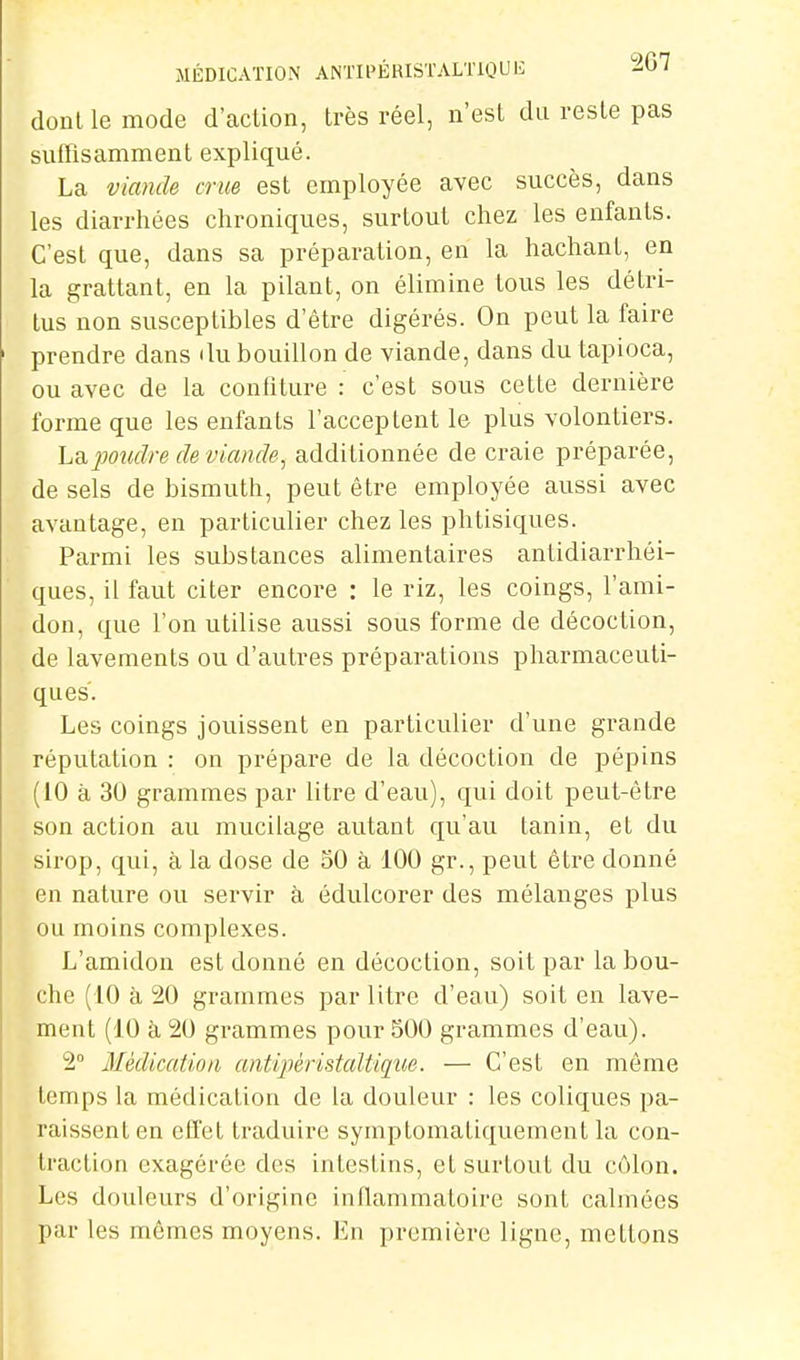 MÉDICATION ANTIPÉRISTALTIQUIi ' dont le mode d'action, très réel, n'est du reste pas sufTisamment expliqué. La viande crue est employée avec succès, dans les diarrhées chroniques, surtout chez les enfants. C'est que, dans sa préparation, en la hachant, en la grattant, en la pilant, on élimine tous les détri- tus non susceptibles d'être digérés. On peut la faire prendre dans du bouillon de viande, dans du tapioca, ou avec de la contiture : c'est sous cette dernière forme que les enfants l'acceptent le plus volontiers. La jwudre de viande, additionnée de craie préparée, de sels de bismuth, peut être employée aussi avec avantage, en particulier chez les phtisiques. Parmi les substances alimentaires antidiarrhéi- ques, il faut citer encore : le riz, les coings, l'ami- don, que l'on utilise aussi sous forme de décoction, de lavements ou d'autres préparations pharmaceuti- ques. Les coings jouissent en particulier d'une grande réputation : on prépare de la décoction de pépins (10 à 30 grammes par litre d'eau), qui doit peut-être son action au mucilage autant qu'au tanin, et du sirop, qui, à la dose de SO à 100 gr., peut être donné en nature ou servir à édulcorer des mélanges plus ou moins complexes. L'amidon est donné en décoction, soit par la bou- che (10 à 20 grammes par litre d'eau) soit en lave- ment (10 à 20 grammes pour 500 grammes d'eau). 2° Médication antipéristaltiqiie. — C'est en môme temps la médication de la douleur : les coliques pa- raissent en effet traduire symptomatiquement la con- traction exagérée des intestins, et surtout du côlon. Les douleurs d'origine inflammatoire sont calmées par les mômes moyens. En première ligue, mettons