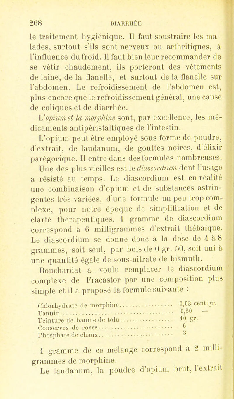 le traitement hygiénique. Il faut soustraire les ma lades, surtout s'ils sont nerveux ou arthritiques, à l'influence du froid. Il faut bien leur recommander de se vêtir chaudement, ils porteront des vêtements de laine, de la flanelle, et surtout de la flanelle sur l'abdomen. Le refroidissement de l'abdomen est, plus encore que le refroidissement général, une cause de coliques et de diarrhée. Vopvumet la morjMne sont, par excellence, les mé- dicaments antipéristaltiques de l'intestin. L'opium peut être employé sous forme de poudre, d'extrait, de laudanum, de gouttes noires, d'élixir parégorique. Il entre dans des formules nombreuses. Une des plus vieilles est le dtascordimn dont l'usage a résisté au temps. Le diascordium est en réalité une combinaison d'opium et de substances astrin- gentes très variées, d'une formule un peu trop com- plexe, pour notre époque de simpliflcation et de clarté thérapeutiques. 1 gramme de diascordium correspond à 6 milligrammes d'extrait thébaïque. Le diascordium se donne donc à la dose de 4 à 8 grammes, soit seul, par bols de 0 gr. SO, soit uni à une quantité égale de sous-nitrate de bismuth. Bouchardat a voulu remplacer le diascordium complexe de Fracastor par une composition plus simple et il a proposé la formule suivante : Chlorhydrate de morphine 0,03 centigr. Tannin 0,30 — Teinture de baume de tolu 10 gr. Conserves de roses ^ Phosphate de chaux ^ 1 gramme de ce mélange correspond à 2 milli- grammes de morphine. Le laudanum, la poudre d'opium brut, l'extrait