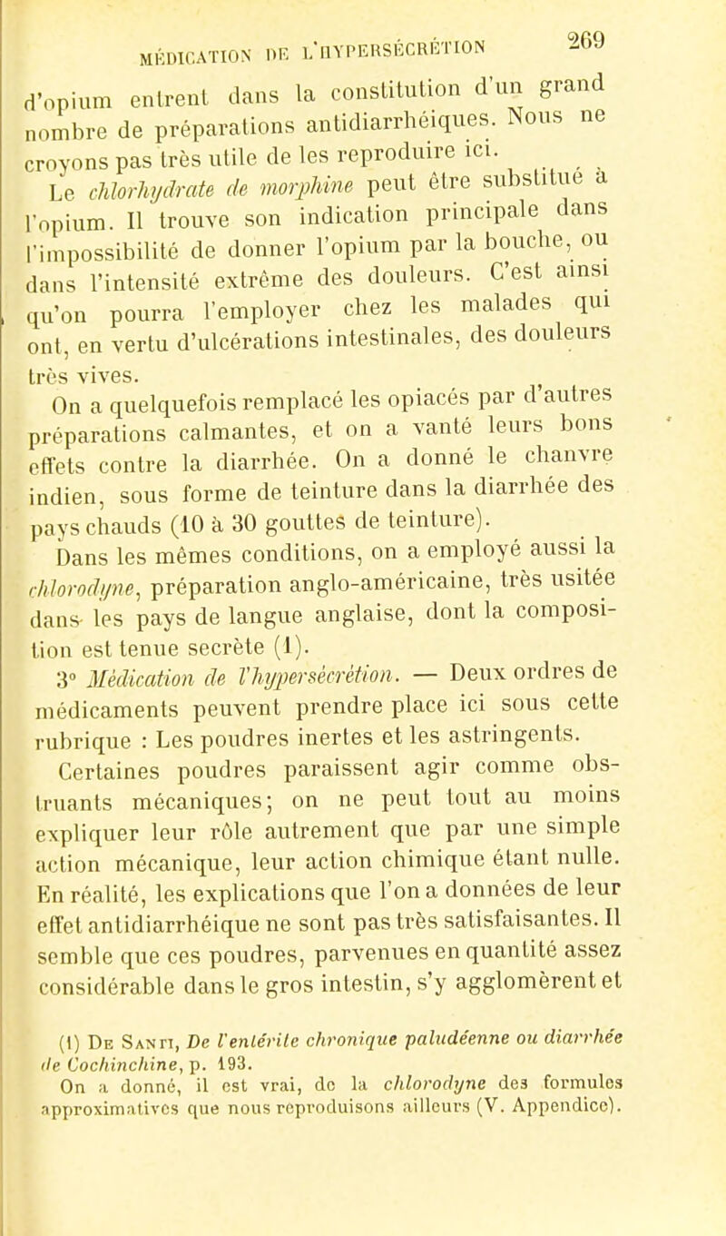 d'opium entrent dans la constitution d'un grand nombre de préparations antidiarrhéiques. Nous ne croyons pas très utile de les reproduire ICI ^ Le cMorhydrate de morphine peut être substitue a ropium. Il trouve son indication principale dans l'impossibilité de donner l'opium par la bouche, ou dans l'intensité extrême des douleurs. C'est ainsi qu'on pourra l'employer chez les malades qui ont, en vertu d'ulcérations intestinales, des douleurs très vives. On a quelquefois remplacé les opiacés par d'autres préparations calmantes, et on a vanté leurs bons effets contre la diarrhée. On a donné le chanvre indien, sous forme de teinture dans la diarrhée des pays chauds (10 à 30 gouttes de teinture). bans les mêmes conditions, on a employé aussi la r/ilorodi/ne, préparation anglo-américaine, très usitée dans- les pays de langue anglaise, dont la composi- tion est tenue secrète (1). 3» Médication de l'hypersécrétion. — Deux ordres de médicaments peuvent prendre place ici sous cette rubrique : Les poudres inertes et les astringents. Certaines poudres paraissent agir comme obs- truants mécaniques; on ne peut tout au moins expliquer leur rôle autrement que par une simple action mécanique, leur action chimique étant nulle. En réalité, les explications que l'on a données de leur effet antidiarrhéique ne sont pas très satisfaisantes. Il semble que ces poudres, parvenues en quantité assez considérable dans le gros intestin, s'y agglomèrent et (I) De Santi, De l'enlérile cJironique paludéenne ou diarrhée lie Coc/iinchine, p. 193. On a donné, il est vrai, de la dilorodyne des formules approximatives que nous reproduisons ailleurs (V. Appendice).