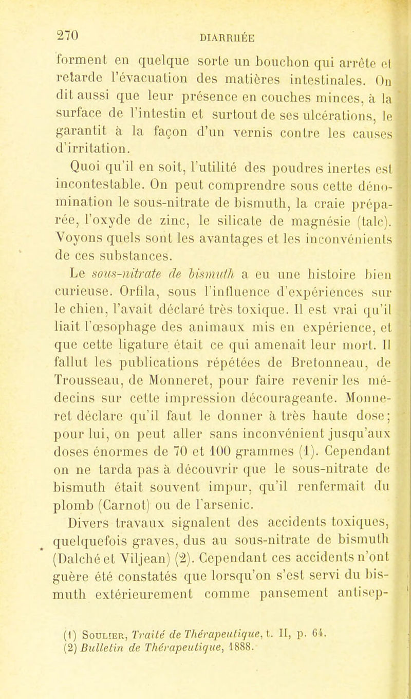 forment en quelque sorte un bouchon qui arrête et retarde l'évacuation des matières intestinales. On dit aussi que leur présence en couches minces, à la surface de l'intestin et surtout de ses ulcérations, le garantit à la façon d'un vernis contre les causes d'irritation. Quoi qu'il en soit, l'utilité des poudres inertes esl incontestable. On peut comprendre sous cette déno- mination le sous-nitrate de bismuth, la craie prépa- rée, l'oxyde de zinc, le silicate de magnésie (talc). Voyons quels sont les avantages et les inconvénients de ces substances. Le sous-nitrate de Msmuth a eu une histoire bien curieuse. Orfila, sous l'influence d'expériences sur le chien, l'avait déclaré très toxique. Il est vrai qu'il liait l'œsophage des animaux mis en expérience, et que cette ligature était ce qui amenait leur mort. Il fallut les publications répétées de Bretonneau, de Trousseau, de Monneret, pour faire revenir les mé- decins sur cette impression décourageante. Monne- ret déclare qu'il faut le donner à très haute dose; pour lui, on peut aller sans inconvénient jusqu'aux doses énormes de 70 et 100 grammes (1). Cependant on ne tarda pas à découvrir que le sous-nitrate de bismuth était souvent impur, qu'il renfermait du plomb (Carnot) ou de l'arsenic. Divers travaux signalent des accidents toxiques, quelquefois graves, dus au sous-nitrate de bismuth (Dalchéet Viljean) (2). Cependant ces accidents n'ont guère été constatés que lorsqu'on s'est servi du bis- muth extérieurement comme pansement antiscp- (1) Soulier, Traité de Thérapeuliqiie, t. II, p. G4. l2)Bulleliii de Thérapeutique, 1888.