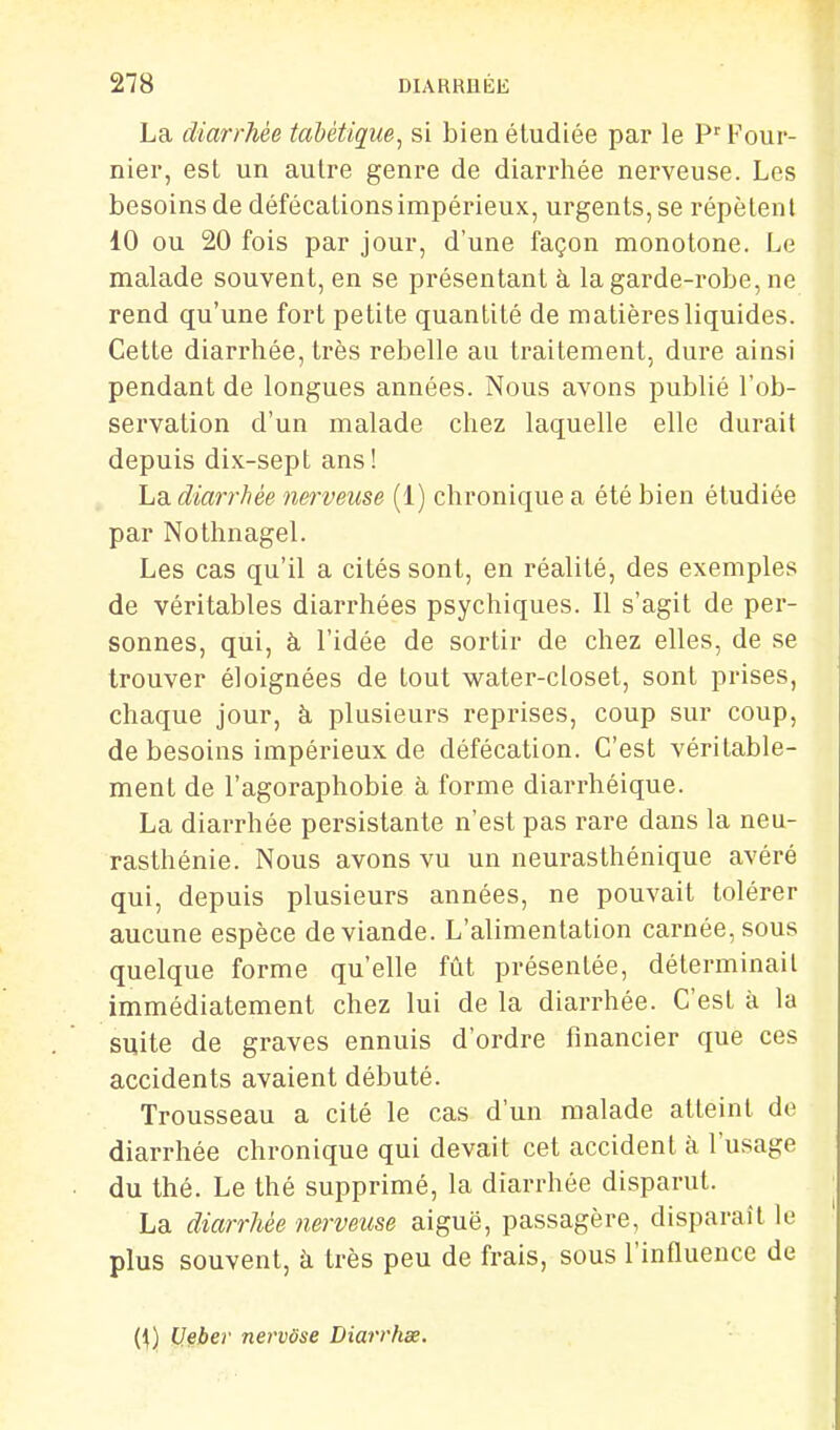 La diarrhée tabétiç[ue^ si bien étudiée par le Four- nier, est un autre genre de diarrhée nerveuse. Les besoins de défécations impérieux, urgents, se répètent 10 ou 20 fois par jour, d'une façon monotone. Le malade souvent, en se présentant à la garde-robe, ne rend qu'une fort petite quantité de matières liquides. Cette diarrhée, très rebelle au traitement, dure ainsi pendant de longues années. Nous avons publié l'ob- servation d'un malade chez laquelle elle durait depuis dix-sept ans! La diarrhée nerveuse (1) chronique a été bien étudiée par Nothnagel. Les cas qu'il a cités sont, en réalité, des exemples de véritables diarrhées psychiques. Il s'agit de per- sonnes, qui, à l'idée de sortir de chez elles, de se trouver éloignées de tout water-closet, sont prises, chaque jour, à plusieurs reprises, coup sur coup, de besoins impérieux de défécation. C'est véritable- ment de l'agoraphobie à forme diarrhéique. La diarrhée persistante n'est pas rare dans la neu- rasthénie. Nous avons vu un neurasthénique avéré qui, depuis plusieurs années, ne pouvait tolérer aucune espèce de viande. L'alimentation carnée, sous quelque forme qu'elle fût présentée, déterminait immédiatement chez lui de la diarrhée. C'est à la suite de graves ennuis d'ordre financier que ces accidents avaient débuté. Trousseau a cité le cas d'un malade atteint de diarrhée chronique qui devait cet accident à l'usage du thé. Le thé supprimé, la diarrhée disparut. La diarrhée nerveuse aiguë, passagère, disparaît le plus souvent, à très peu de frais, sous l'influence de (1) Uleber nevvôse Diarrhée.