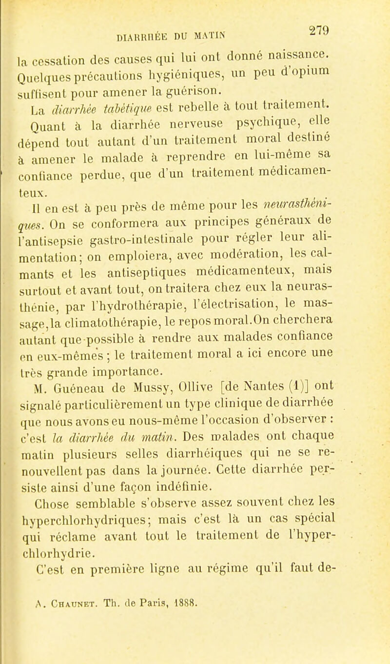 DIARRIlÉlî DU MATIN ^ la cessation des causes qui lui ont donné naissance. Quelques précautions hygiéniques, un peu d'opuim suflisent pour amener la guérison. La diarrhée taUtique est rebelle à tout traitement. Quant à la diarrhée nerveuse psychique, elle dépend tout autant d'un traitement moral destiné à amener le malade cà reprendre en lui-même sa conhance perdue, que d'un traitement médicamen- teux. , . Il en est à peu près de même pour les neurasthéni- ques. On se conformera aux principes généraux de l'antisepsie gastro-intestinale pour régler leur ali- mentation; on emploiera, avec modération, les cal- mants et les antiseptiques médicamenteux, mais surtout et avant tout, on traitera chez eux la neuras- thénie, par l'hydrothérapie, l'électrisation, le mas- sage,la climatothérapie, le repos moral.On cherchera autant que possible à rendre aux malades confiance en eux-mêmes ; le traitement moral a ici encore une très grande importance. M. Guéneau de Mussy, Ollive [de Nantes (1)] ont signalé particulièrement un type clinique de diarrhée que nous avons eu nous-même l'occasion d'observer : c'est la diarrhée du matin. Des malades ont chaque matin plusieurs selles diarrhéiques qui ne se re- nouvellent pas dans la journée. Cette diarrhée per- siste ainsi d'une façon indéfinie. Chose semblable s'observe assez souvent chez les hyperchlorhydriques; mais c'est là un cas spécial qui réclame avant tout le traitement de l'hyper- chlorhydrie. C'est en première ligne au régime qu'il faut de- A. Chaunet. Th. de Paris, 1888.