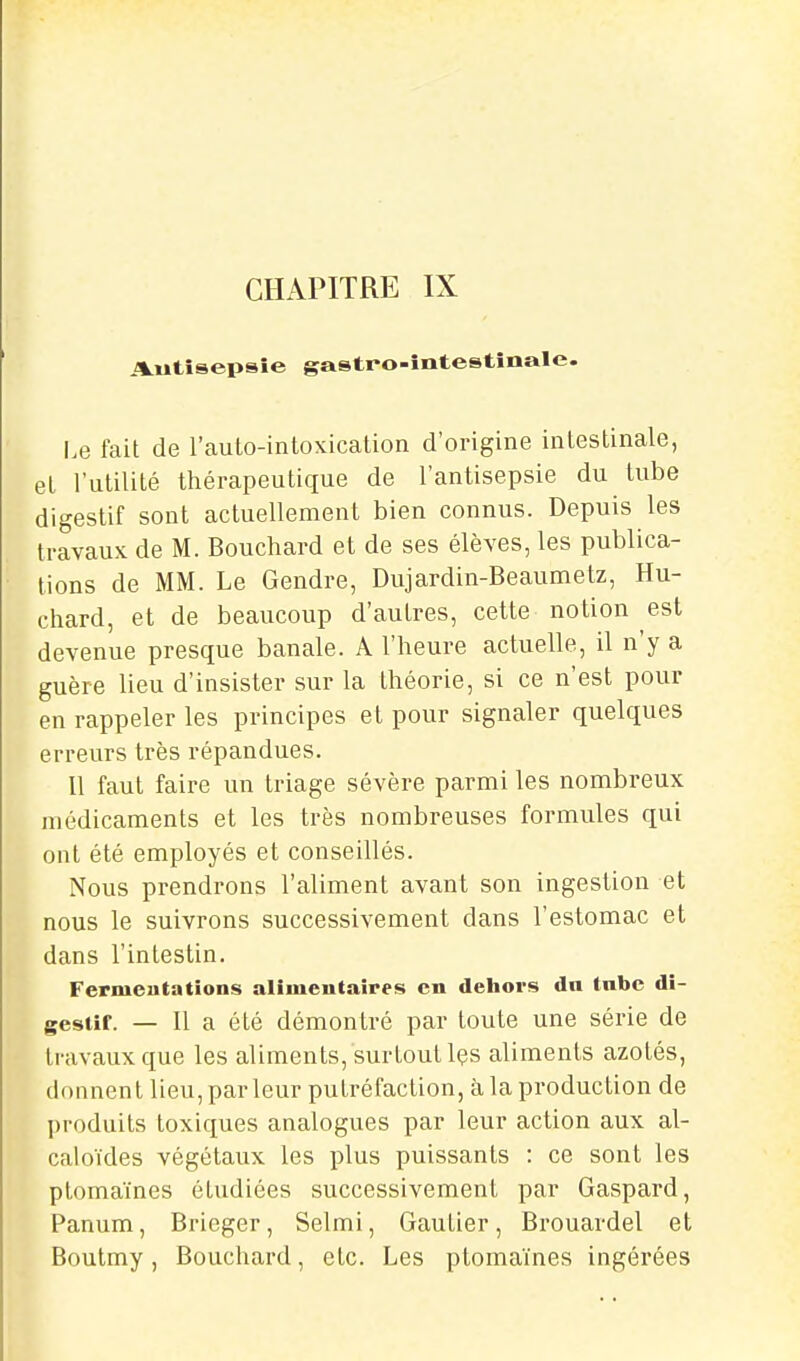 CHAPITRE IX Autisepsîe gastro-întestînale. I.e fait de l'auto-intoxication d'origine intestinale, et l'utilité thérapeutique de l'antisepsie du tube digestif sont actuellement bien connus. Depuis les travaux de M. Bouchard et de ses élèves, les publica- tions de MM. Le Gendre, Dujardin-Beaumetz, Hu- chard, et de beaucoup d'autres, cette notion est devenue presque banale. A l'heure actuelle, il n'y a guère lieu d'insister sur la théorie, si ce n'est pour en rappeler les principes et pour signaler quelques erreurs très répandues. Il faut faire un triage sévère parmi les nombreux médicaments et les très nombreuses formules qui ont été employés et conseillés. Nous prendrons l'aliment avant son ingestion et nous le suivrons successivement dans l'estomac et dans l'intestin. Fermentations alimentaires en dehors dn tnbe di- gestif. — Il a été démontré par toute une série de travaux que les aliments, surtout Içs aliments azotés, donnent lieu, parleur putréfaction, à la production de produits toxiques analogues par leur action aux al- caloïdes végétaux les plus puissants : ce sont les ptomaïnes étudiées successivement par Gaspard, Panum, Bricger, Selmi, Gautier, Brouardel et Boutmy, Bouchard, etc. Les ptomaïnes ingérées