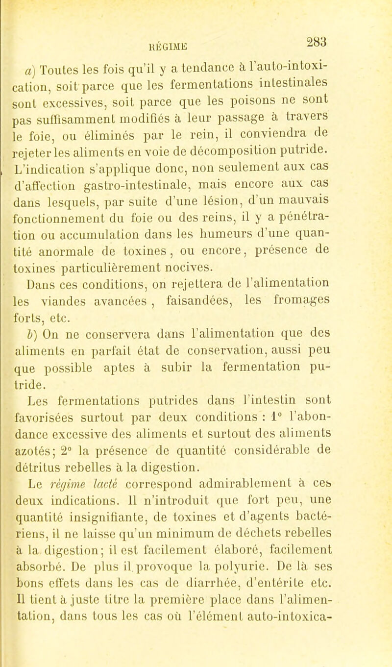 RÉGIME a) Toutes les fois qu'il y a tendance à l'auto-intoxi- calion, soit parce que les fermentations intestinales sont excessives, soit parce que les poisons ne sont pas suffisamment modifiés à leur passage à travers le foie, ou éliminés par le rein, il conviendra de rejeter les aliments en voie de décomposition putride. L'indication s'applique donc, non seulement aux cas d'affection gastro-intestinale, mais encore aux cas dans lesquels, par suite d'une lésion, d'un mauvais fonctionnement du foie ou des reins, il y a pénétra- tion ou accumulation dans les humeurs d'une quan- tité anormale de toxines, ou encore, présence de toxines particulièrement nocives. Dans ces conditions, on rejettera de l'alimentation les viandes avancées , faisandées, les fromages forts, etc. b) On ne conservera dans l'alimentation que des aliments en parfait état de conservation, aussi peu que possible aptes à subir la fermentation pu- tride. Les fermentations putrides dans l'intestin sont favorisées surtout par deux conditions : 1° l'abon- dance excessive des aliments et surtout des aliments azotés; 2° la présence de quantité considérable de détritus rebelles à la digestion. Le régime lacté correspond admirablement à ces deux indications. 11 n'introduit que fort peu, une quantité insignifiante, de toxines et d'agents bacté- riens, il ne laisse qu'un minimum de déchets rebelles à la digestion; il est facilement élaboré, facilement absorbé. De plus il. jjrovoque la polyurie. De là ses bons effets dans les cas de diarrhée, d'entérite etc. Il tient à juste titre la première place dans l'alimen- tation, dans tous les cas où l'élément auto-inloxica-