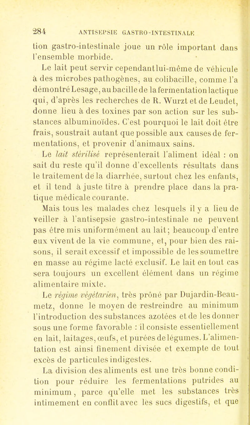lion gastro-intesUnale joue un rôle important dans l'ensemble morbide. Le lait peut servir cependantlui-mème de véhicule à des microbes pathogènes, au colibacille, comme l'a démontré Lesage, au bacille delà fermentation lactique qui, d'après les recherches de R. Wurzt et de Leudet, donne lieu à des toxines par son action sur les sub- stances albuminoïdes. C'est pourquoi le lait doit être frais, soustrait autant que possible aux causes de fer- mentations, et provenir d'animaux sains. Le lait stérilisé représenterait l'aliment idéal : on sait du reste qu'il donne d'excellents résultats dans le traitement de la diarrhée, surtout chez les enfants, et il tend à juste titre à prendre place dans la pra- tique médicale courante. Mais tous les malades chez lesquels il y a lieu de veiller à l'antisepsie gaslro-intestinale ne peuvent pas être mis uniformément au lait; beaucoup d'entre eux vivent de la vie commune, et, pour bien des rai- sons, il serait excessif et impossible de les soumettre en masse au régime lacté exclusif. Le lait en tout cas sera toujours un excellent élément dans un régime alimentaire mixte. Le régime végétarien,^ très prôné par Dujardin-Beau- metz, donne le moyen de restreindre au minimum l'introduction des substances azotées et de les donner sous une forme favorable : il consiste essentiellement en lait, laitages, œufs, et purées de légumes. L'alimen- tation est ainsi finement divisée et exempte de tout excès de particules indigestes. La division des aliments est une très bonne condi- tion pour réduire les fermentations putrides au minimum, parce qu'elle met les substances très intimement en coniïitavec les sucs digestifs, et que
