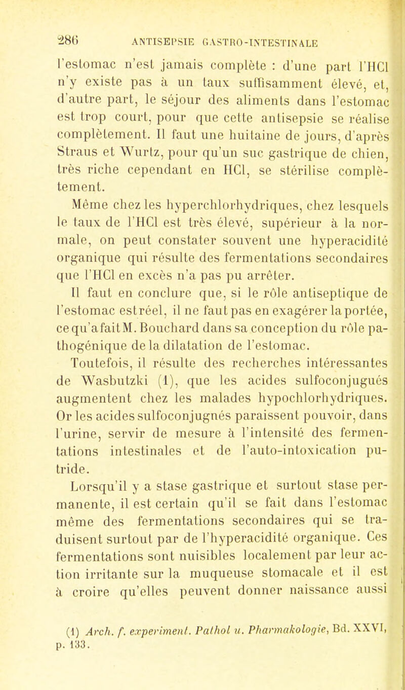 l'eslomac n'est jamais complète : d'une part l'HCl n'y existe pas à un taux suttisamment élevé, et, d'autre part, le séjour des aliments dans l'estomac est trop court, pour que cette antisepsie se réalise complètement. Il faut une huitaine de jours, d'après Straus et Wurtz, pour qu'un suc gastrique de chien, très riche cependant en HCl, se stérilise complè- tement. Même chez les hyperchlorhydriques, chez lesquels le taux de l'HCl est très élevé, supérieur à la nor- male, on peut constater souvent une hyperacidité organique qui résulte des fermentations secondaires que l'HCl en excès n'a pas pu arrêter. n faut en conclure que, si le rôle antiseptique de l'estomac estréel, il ne faut pas en exagérer la portée, cequ'afaitM. Bouchard dans sa conception du rôle pa- thogénique de la dilatation de l'estomac. Toutefois, il résulte des recherches intéressantes de Wasbutzki (1), que les acides sulfoconjugués augmentent chez les malades hypochlorhydriques. Or les acides sulfoconjugnés paraissent pouvoir, dans l'urine, servir de mesure à l'intensité des fermen- tations intestinales et de l'auto-intoxication pu- tride. Lorsqu'il y a stase gastrique et surtout stase per- manente, il est certain qu'il se fait dans l'estomac même des fermentations secondaires qui se tra- duisent surtout par de l'hyperacidité organique. Ces fermentations sont nuisibles localement par leur ac- tion irritante sur la muqueuse stomacale et il est à croire qu'elles peuvent donner naissance aussi (1) Arch. f. experimenl. Pathol u. Pharmakologie, Bd. XXVI, p. 133.