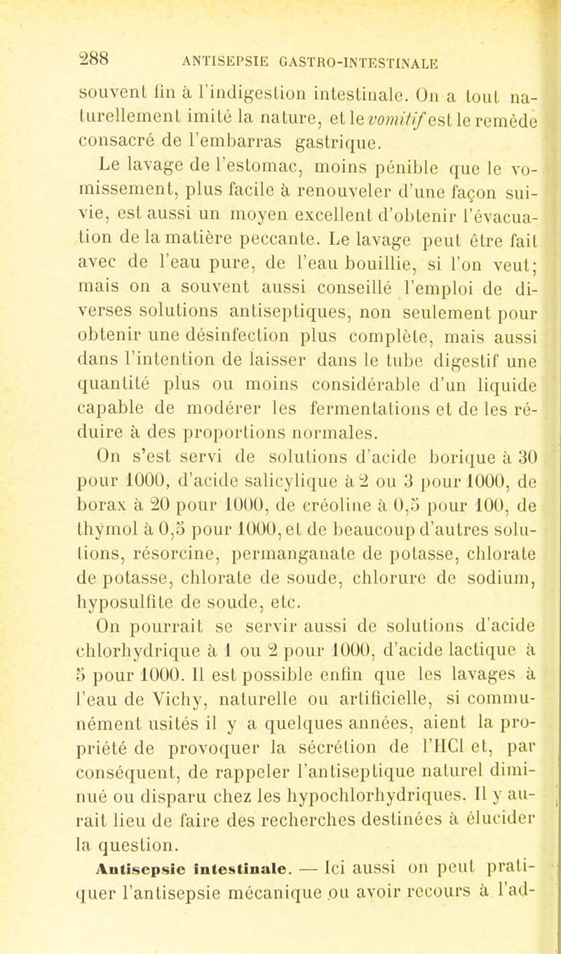 souvent fui à l'indigesLion intestinale. On a tout na- turellement imité la nature, et le iw?;/Y//est le remède consacré de l'embarras gastrique. Le lavage de l'estomac, moins pénible que le vo- missement, plus facile à renouveler d'une façon sui- vie, est aussi un moyen excellent d'obtenir l'évacua- tion de la matière peccante. Le lavage peut être fait avec de l'eau pure, de l'eau bouillie, si l'on veut; mais on a souvent aussi conseillé l'emploi de di- verses solutions antiseptiques, non seulement pour obtenir une désinfection plus complète, mais aussi dans l'intention de laisser dans le tube digestif une quantité plus ou moins considérable d'un liquide capable de modérer les fermentations et de les ré- duire à des proportions normales. On s'est servi de solutions d'acide borique à 30 pour 1000, d'acide salicylique à 2 ou 3 pour 1000, de borax à 20 pour 1000, de eréoline à 0,5 pour 100, de thymol à 0,5 pour 1000, et de beaucoup d'autres solu- tions, résorcine, permanganate de potasse, chlorate de potasse, chlorate de soude, chlorure de sodium, hyposulfite de soude, etc. On pourrait se servir aussi de solutions d'acide chlorhydrique à 1 ou 2 pour 1000, d'acide lactique à 5 pour 1000. Il est possible enfin que les lavages à l'eau de Vichy, naturelle ou artificielle, si commu- nément usités il y a quelques années, aient la pro- priété de provoquer la sécrétion de l'HCl et, par conséquent, de rappeler l'antiseptique naturel dimi- nué ou disparu chez les hypochlorhydriques. Il y au- rait lieu de faire des recherches destinées à élucider la question. Antisepsie intestinale. — Ici aussi on peut prati- quer l'antisepsie mécanique .ou avoir recours à l'ad-