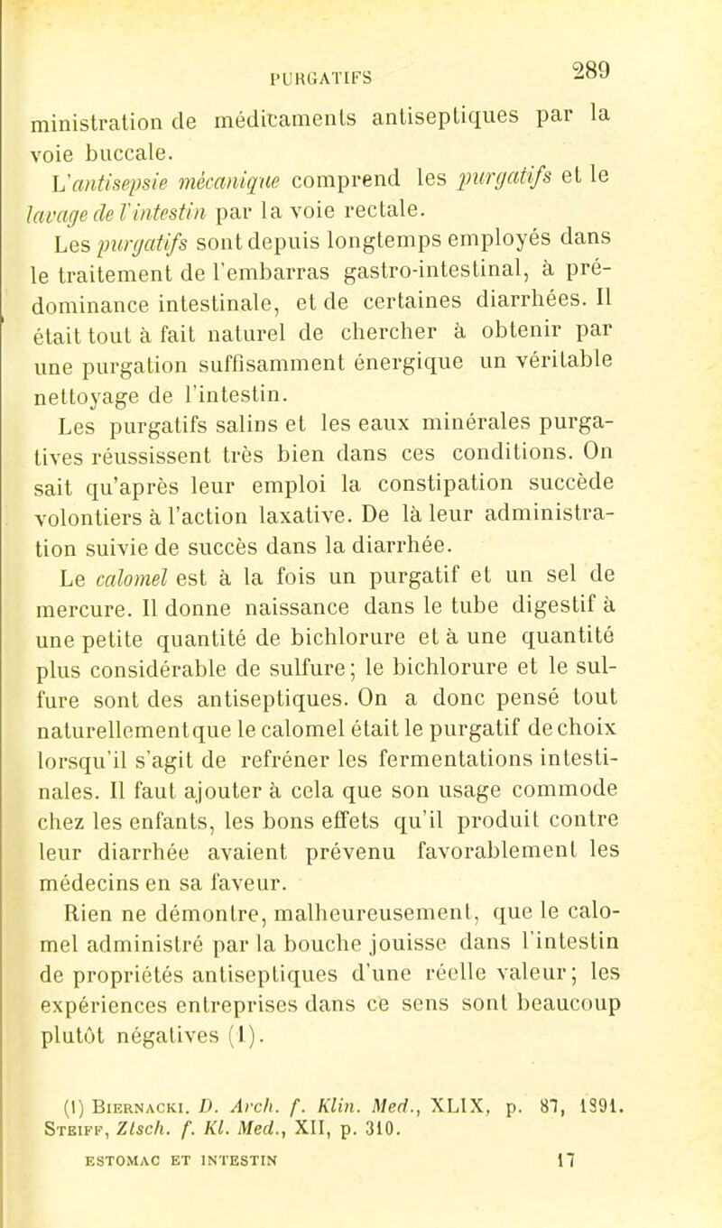 l'UKGATIFS ministration de médicainenls anliseptiques par la voie buccale. Vantisepsie mécanique comprend les inmjatifs et le lavage de Vintestin par la voie rectale. Les purgatifs sont depuis longtemps employés dans le traitement de l'embarras gastro-intestinal, à pré- dominance intestinale, et de certaines diarrhées. Il était tout à fait naturel de chercher à obtenir par une purgation suffisamment énergique un véritable nettoyage de l'intestin. Les purgatifs salins et les eaux minérales purga- tives réussissent très bien dans ces conditions. On sait qu'après leur emploi la constipation succède volontiers à l'action laxative. De là leur administra- tion suivie de succès dans la diarrhée. Le calomel est à la fois un purgatif et un sel de mercure. Il donne naissance dans le tube digestif à une petite quantité de bichlorure et à une quantité plus considérable de sulfure ; le bichlorure et le sul- fure sont des antiseptiques. On a donc pensé tout naturellementque le calomel était le purgatif de choix lorsqu'il s'agit de refréner les fermentations intesti- nales. Il faut ajouter à cela que son usage commode chez les enfants, les bons effets qu'il produit contre leur diarrhée avaient prévenu favorablement les médecins en sa faveur. Rien ne démontre, malheureusement, que le calo- mel administré par la bouche jouisse dans l'intestin de propriétés antiseptiques d'une réelle valeur; les expériences entreprises dans ce sens sont beaucoup plutôt négatives (1). (1) BiERNACKi. D. Arcli. f. Klin. Med., XLIX, p. 81, 1S91. Steiff, Ztsch. f. KL Med., XII, p. 310. ESTOMAC ET INTESTIN H