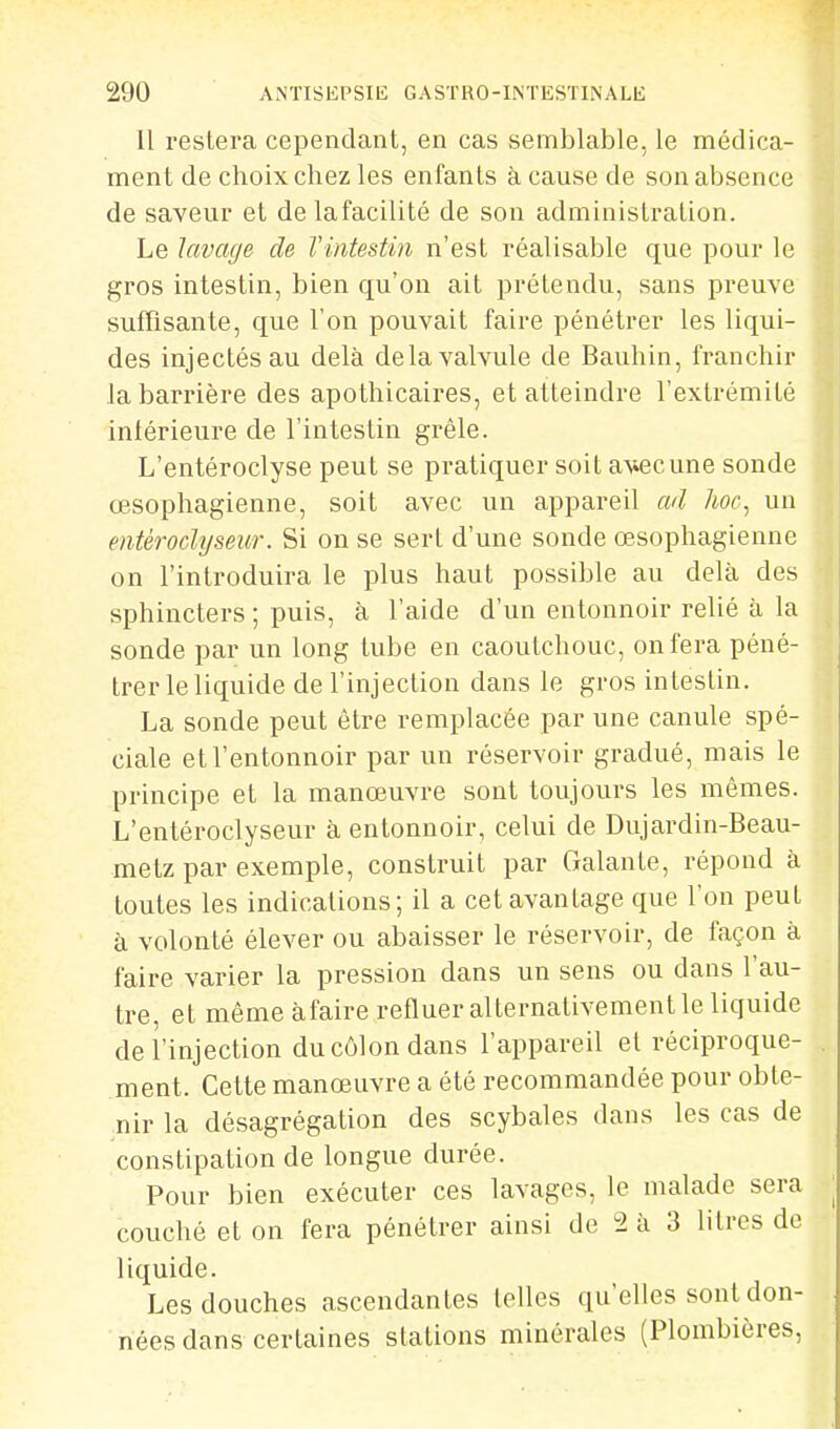 11 restera cependant, en cas semblable, le médica- ment de choix chez les enfants à cause de son absence de saveur et de lafacilité de son administration. Le lavage de l'intestin n'est réalisable que pour le gros intestin, bien qu'on ait prétendu, sans preuve suffisante, que l'on pouvait faire pénétrer les liqui- des injectés au delà de la valvule de Bauhin, franchir la barrière des apothicaires, et atteindre l'extrémité inférieure de l'intestin grêle. L'entéroclyse peut se pratiquer soit avec une sonde œsophagienne, soit avec un appareil ad hoc, un entéroclyseur. Si on se sert d'une sonde œsophagienne on l'introduira le plus haut possible au delà des sphincters ; puis, à l'aide d'un entonnoir relié à la sonde par un long tube en caoutchouc, on fera péné- trer le liquide de l'injection dans le gros intestin. La sonde peut être remplacée par une canule spé- ciale et l'entonnoir par un réservoir gradué, mais le principe et la manœuvre sont toujours les mêmes. L'entéroclyseur à entonnoir, celui de Dujardin-Beau- metz par exemple, construit par Galante, répond à toutes les indications; il a cet avantage que l'on peut à volonté élever ou abaisser le réservoir, de façon à faire varier la pression dans un sens ou dans l'au- tre, et même àfaire refluer alternativement le liquide de l'injection du côlon dans l'appareil et réciproque- ment. Cette manœuvre a été recommandée pour obte- nir la désagrégation des scybales dans les cas de constipation de longue durée. Pour bien exécuter ces lavages, le malade sera couché et on fera pénétrer ainsi de 2 à 3 litres de liquide. Les douches ascendantes (elles qu'elles sont don- nées dans certaines stations minérales (Plombières,