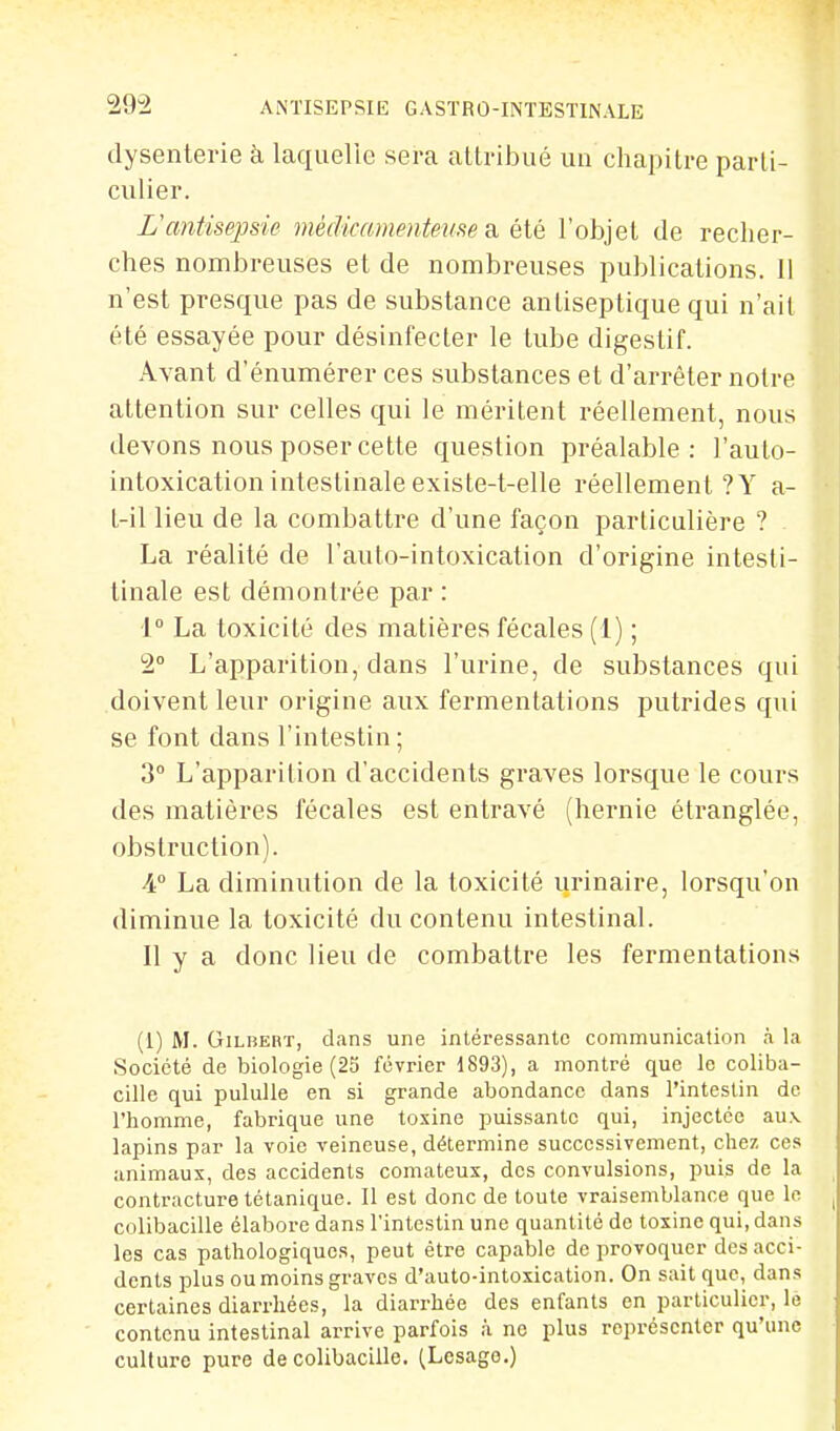 dysenterie à laquelle sera attribué un chapitre parti- culier. L'antisepsie médicamenteuse a été l'objet de recher- ches nombreuses et de nombreuses publications. Il n'est presque pas de substance antiseptique qui n'ait été essayée pour désinfecter le tube digestif. Avant d'énumérer ces substances et d'arrêter notre attention sur celles qui le méritent réellement, nous devons nous poser cette question préalable: l'auto- intoxication intestinale existe-t-elle réellement ? Y a- t-il lieu de la combattre d'une façon particulière ? La réalité de l'auto-intoxication d'origine intesli- tinale est démontrée par : 1° La toxicité des matières fécales (1) ; 2° L'apparition, dans l'urine, de substances qui doivent leur origine aux fermentations putrides qui se font dans l'intestin ; 3° L'apparition d'accidents graves lorsque le cours des matières fécales est entravé (hernie étranglée, obstruction). 4 La diminution de la toxicité urinaire, lorsqu'on diminue la toxicité du contenu intestinal. Il y a donc lieu de combattre les fermentations (1) M. GiLBEBT, dans une intéressante communication à la Société de biologie (25 février 1893), a montré que le coliba- cille qui puluUe en si grande abondance dans l'intestin de l'homme, fabrique une toxine puissante qui, injectée au\ lapins par la voie veineuse, détermine successivement, chez ces animaux, des accidents comateux, des convulsions, puis de la contracture tétanique. Il est donc de toute vraisemblance que lo colibacille élabore dans l'intestin une quantité de toxine qui, dans les cas pathologiques, peut être capable de provoquer des acci- dents plus ou moins graves d'auto-intoxication. On sait que, dans certaines diarrhées, la diarrhée des enfants en particulier, lé contenu intestinal arrive parfois à ne plus représenter qu'une culture pure de colibacille. (Lesago.)