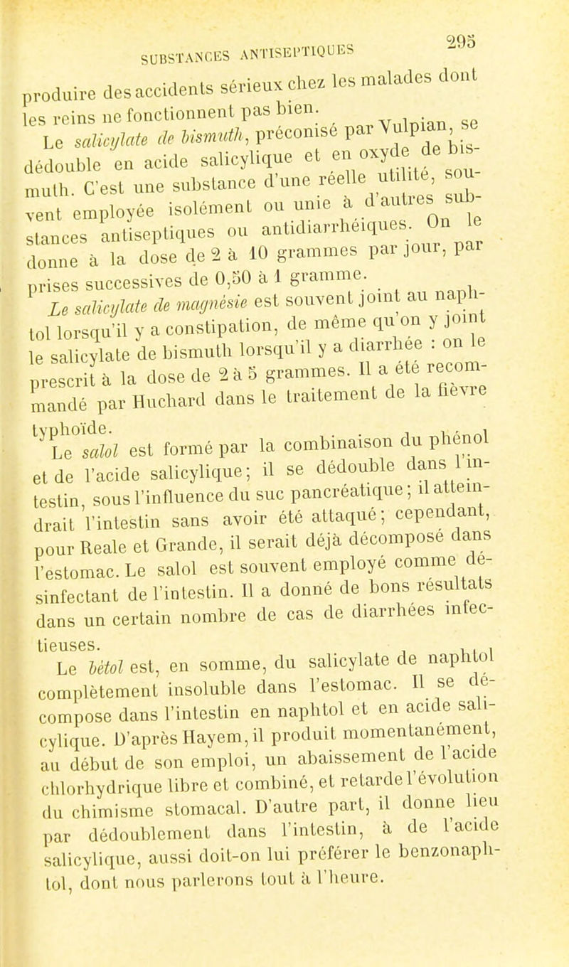 SUB^TANCliS ANTISEPTIQUES produire des accidents sérieux chez les malades dont les reins ne fonctionnent pas bien Le salicylate &.-.m«^/., précomse par Vu pian se dédouble en acide salicylique et en oxyd de b-^ nuilh. C'est une substance d'une réelle u ^^^^ ou vent employée isolément ou un.e ^daltles sub stances antiseptiques ou -^tidiarrheiqu s On le donne à la dose de 2 à 10 grammes par jour, par prises successives de 0,50 à 1 gramme. ^ Le salicylate de magnésie est souvent joint au naph- lol lorsqu'il y a constipation, de même qu on y joint e salicylate de bismuth lorsqu'il y a diarrhée : on le LscrUà la dose de 2 . 5 grammes. ^ a ^^e re^m- niandé par Huchard dans le traitement de la fievie ^^t^'salol est formé par la combinaison du phénol et de l'acide salicylique; il se dédouble dans 1 in- testin, sous l'influence du suc pancréatique ; d attein- drait l'intestin sans avoir été attaqué; cependant, pour Reale et Grande, il serait déjà décompose dans l'estomac. Le salol est souvent employé comme de- sinfectant de l'intestin. 11 a donné de bons résultats dans un certain nombre de cas de diarrhées infec- liGUS6S Le Utol est, en somme, du salicylate de naphtol complètement insoluble dans l'estomac. Il se dé- compose dans l'intestin en naphtol et en acide sali- cylique. D'après Hayem, il produit momentanément, au début de son emploi, un abaissement de 1 acide chlorhydrique libre et combiné, et retarde l'évolution du chimisme stomacal. D'autre part, il donne lieu par dédoublement dans l'intestin, à de l'acide salicylique, aussi doit-on lui préférer le benzonaph- lol, dont nous parlerons tout à l'Iieure.