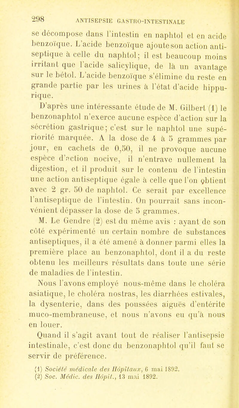 se décompose dans l'intestin en naphtol el en acide benzoïque. L'acide benzoïque ajoute son action anti- septique à celle du naphtol; il est beaucoup moins irritant que l'acide salicylique, de là un avantage sur le bétol. L'acide benzoïque s'élimine du reste en grande partie par les urines à l'état d'acide hippu- rique. D'après une intéressante étude de M. Gilbert (1) le benzonaphtol n'exerce aucune espèce d'action sur la sécrétion gastrique; c'est sur le naphtol une supé- riorité marquée. A la dose de 4 à 5 grammes par jour, en cachets de 0,50, il ne provoque aucune espèce d'nction nocive, il n'entrave nullement la digestion, et il produit sur le contenu de l'intestin une action antiseptique égale à celle que l'on çbtient avec 2 gr. 50 de naphtol. Ce serait par excellence l'antiseptique de l'intestin. On pourrait sans incon- vénient dépasser la dose de 5 grammes. M. Le Gendre (2) est du même avis : ayant de son côté expérimenté un certain nombre de substances antiseptiques, il a été amené à donner parmi elles la première place au benzonaphtol, dont il a du reste obtenu les meilleurs résultats dans toute une série de maladies de l'intestin. Nous l'avons employé nous-même dans le choléra asiatique, le choléra nostras, les diarrhées estivales, la dysenterie, dans des poussées aiguës d'entérite muco-membraneuse, et nous n'avons eu qu'à nous en louer. Quand il s'agit avant tout de réaliser l'antisepsie intestinale, c'est donc du benzonaphtol qu'il fant se servir de préférence. (1) Société médicale des Hopilau.r, G mai 18!)2.