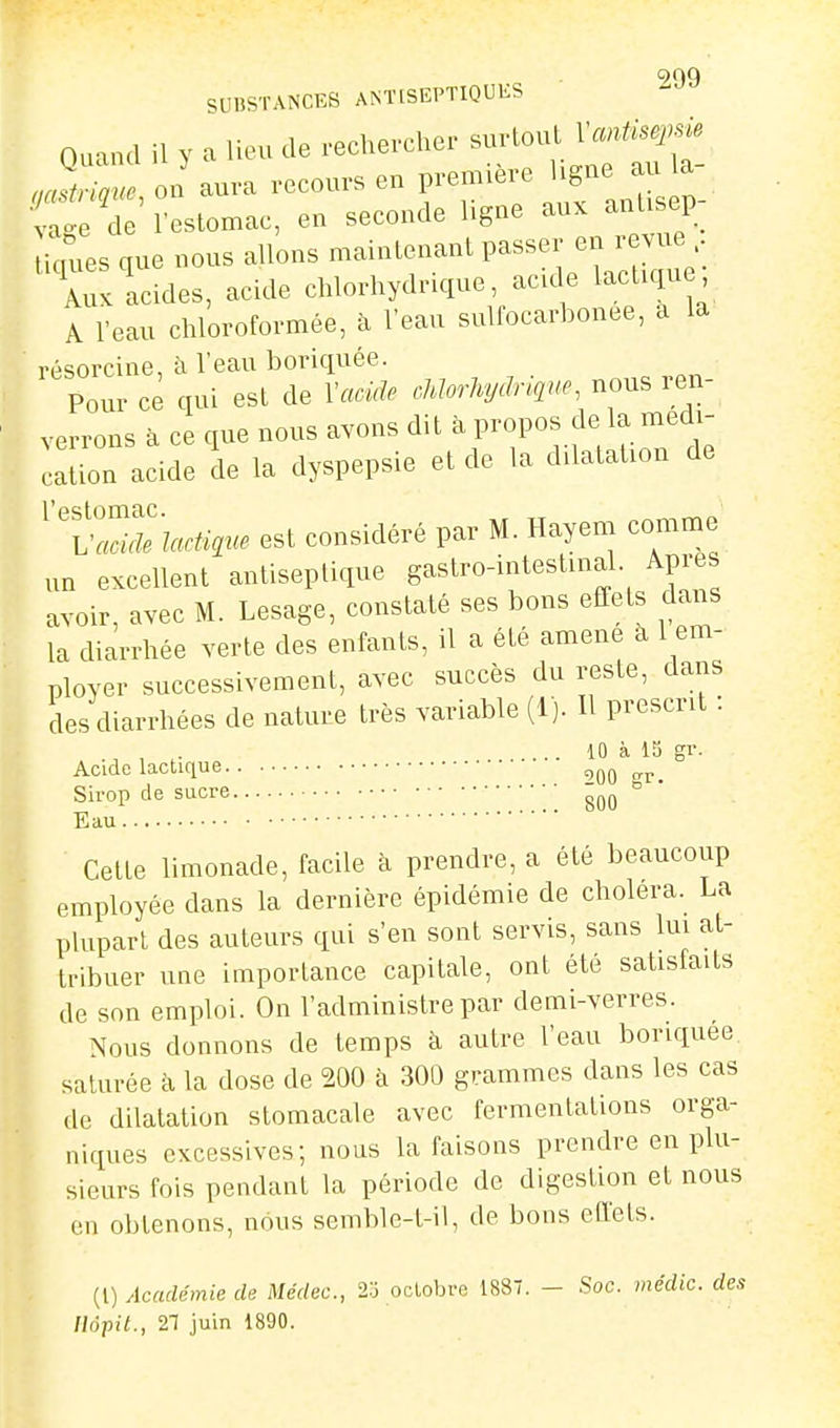 of)9 SUBSTANCES ANTtSEPTIQUKS Quand il y a lieu de rechercher suHoullV.^^^^ m^trme on aura recours en première ligne au la restomac, en seconde ligne aux anlisep- licnies que nous allons maintenant passer en revue Auvlcides, acide chlorhydrique, acide lactiqu A l'eau chloroformée, à Veau sulfocarbouee, a la résorcine, à l'eau boriquée. Pour ce qui est de Vacide cMorlujdnc,ne, nous ren- verrons à ce que nous avons dit à propos de la médi- cation acide de la dyspepsie et de la dilatation de ^XZuhlactigue est considéré par M. Hayem comme un excellent antiseptique gastro-intestmal Apres avoir, avec M. Lesage, constaté ses bons effets dans la diarrhée verte des enfants, il a été amené à 1 em- ployer successivement, avec succès du reste, dans des diarrhées de nature très variable (1). H prescrit : , . ... 10 à 15 gr. Acide lactique 900 crp. Sirop de sucre 800 ° ' Eau Cette limonade, facile à prendre, a été beaucoup employée dans la dernière épidémie de choiera. La plupart des auteurs qui s'en sont servis, sans lui at- tribuer une importance capitale, ont été satisfaits de son emploi. On l'administre par demi-verres. Nous donnons de temps h autre l'eau boriquee. saturée à la dose de 200 à 300 grammes dans les cas de dilatation stomacale avec fermentations orga- niques excessives; nous la faisons prendre en plu- sieurs fois pendant la période de digestion et nous en obtenons, nous semble-t-il, de bons effets. (l) Académie de Médec, 2o octobre 1887. - Soc. médic. des Ilôpit., 21 juin 1890.