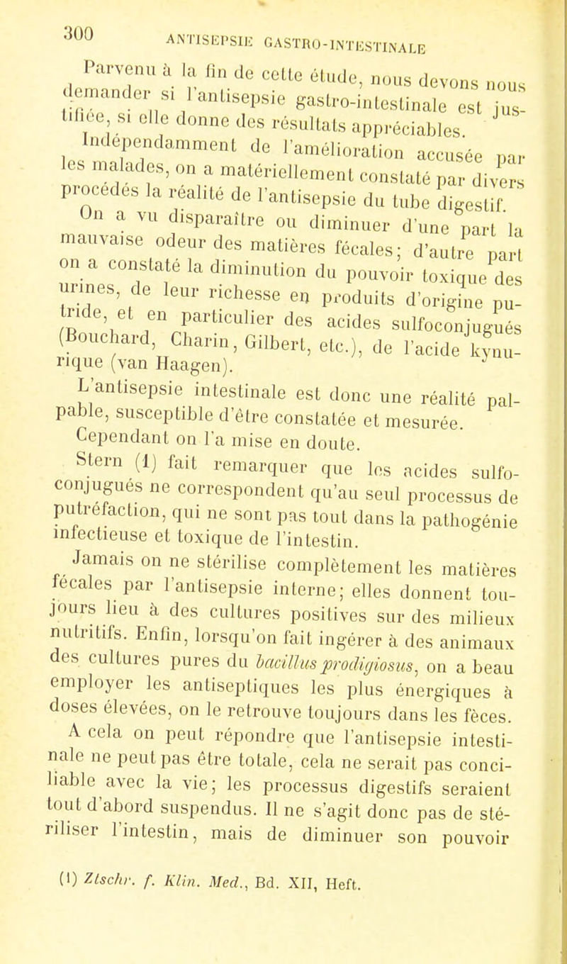 Parvenu à la fin de cette élude, nous devons nous demander si l'antisepsie gastro-hUestinair^^:: l.fioe s. elle donne des résultats appréciables Indépendamment de l'amélioration accusée nar les malades, on a matériellement constaté pa dive procèdes la réalité de l'antisepsie du tube digestif On a vu disparaître ou diminuer d'une part'la mauva.se odeur des matières fécales; d'autre Jh on a constaté la diminution du pouvoir t iqL'd unnes, de leur richesse en produits d'origine p nde, et en particulier des acides sulfoconjugués (Bouchard, Charin, Gilbert, etc.), de l'acide kynu- 1-1 que (van Haagen). ^ L'antisepsie intestinale est donc une réalité pal- pable, susceptible d'être constatée et mesurée. Cependant on l'a mise en doute. Stern (Ij fait remarquer que les acides sulfo- conjugués ne correspondent qu'au seul processus de putréfaction, qui ne sont pas tout dans la pathogénie mtectieuse et toxique de l'intestin. Jamais on ne stérilise complètement les matières tecales par l'antisepsie interne; elles donnent tou- jours heu à des cultures positives sur des milieux nutritifs. Enfin, lorsqu'on fait ingérer à des animaux des cultures pures du bacillusprodigiosus^ on a beau employer les antiseptiques les plus énergiques à doses élevées, on le retrouve toujours dans les fèces. A cela on peut répondre que l'antisepsie intesti- nale ne peut pas être totale, cela ne serait pas conci- hable avec la vie; les processus digestifs seraient tout d'abord suspendus. Il ne s'agit donc pas de sté- riliser l'intestin, mais de diminuer son pouvoir (1) Zlschr. f. Klin. Med., Bd. XII, Heft.