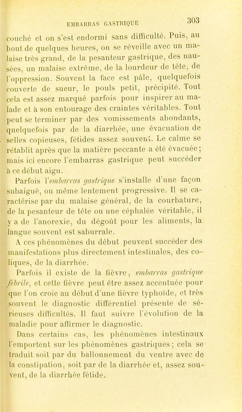 EMBARRAS GASTRIQUE -31^^» couché el on s'est endormi sans diflicullé. Puis, au bout de quelques heures, on se réveille avec un ma- hiise très grand, de la pesanteur gastrique, des nau- sées, un malaise extrême, de la lourdeur de tète, de l'oppression. Souvent la face est pàle, quelquefois couverte de sueur, le pouls petit, précipité. Tout cela est assez marqué parfois pour inspirer au ma- lade et à son entourage des craintes véritables. Tout peut se terminer par des vomissements abondants, quelquefois par de la diarrhée, une évacuation de selles copieuses, fétides assez souvent. Le calme se rétablit après que la matière peccante a été évacuée ; mais ici encore l'embarras gastrique peut succéder à ce début aigu. Parfois Vembarras gastrique s'installe d'une façon subaiguë, ou même lentement progressive. Il se ca- ractérise par du malaise général, de la courbature, de la pesanteur de tête ou une céphalée véritable, il y a de l'anorexie, du dégoût pour les aliments, la langue souvent est saburrale. A ces phénomènes du début peuvent succéder des manifestations plus directement intestinales, des co- liques, de la diarrliée. Parfois il existe de la fièvre, embarras gastrique fébrile^ et cette fièvre peut être assez accentuée pour que l'on croie au début d'une fièvre typhoïde, el très souvent le diagnostic différentiel présente de sé- rieuses diincultés. Il faut suivre l'évolution de la maladie pour affirmer le diagnostic. Dans certains cas, les phénomènes intestinaux l'emportent sur les phénomènes gastriques; cela se traduit soit par du ballonnement du ventre avec de la constipation, soit par de la diarrhée et, assez sou- vent, de la diarrhée fétide.