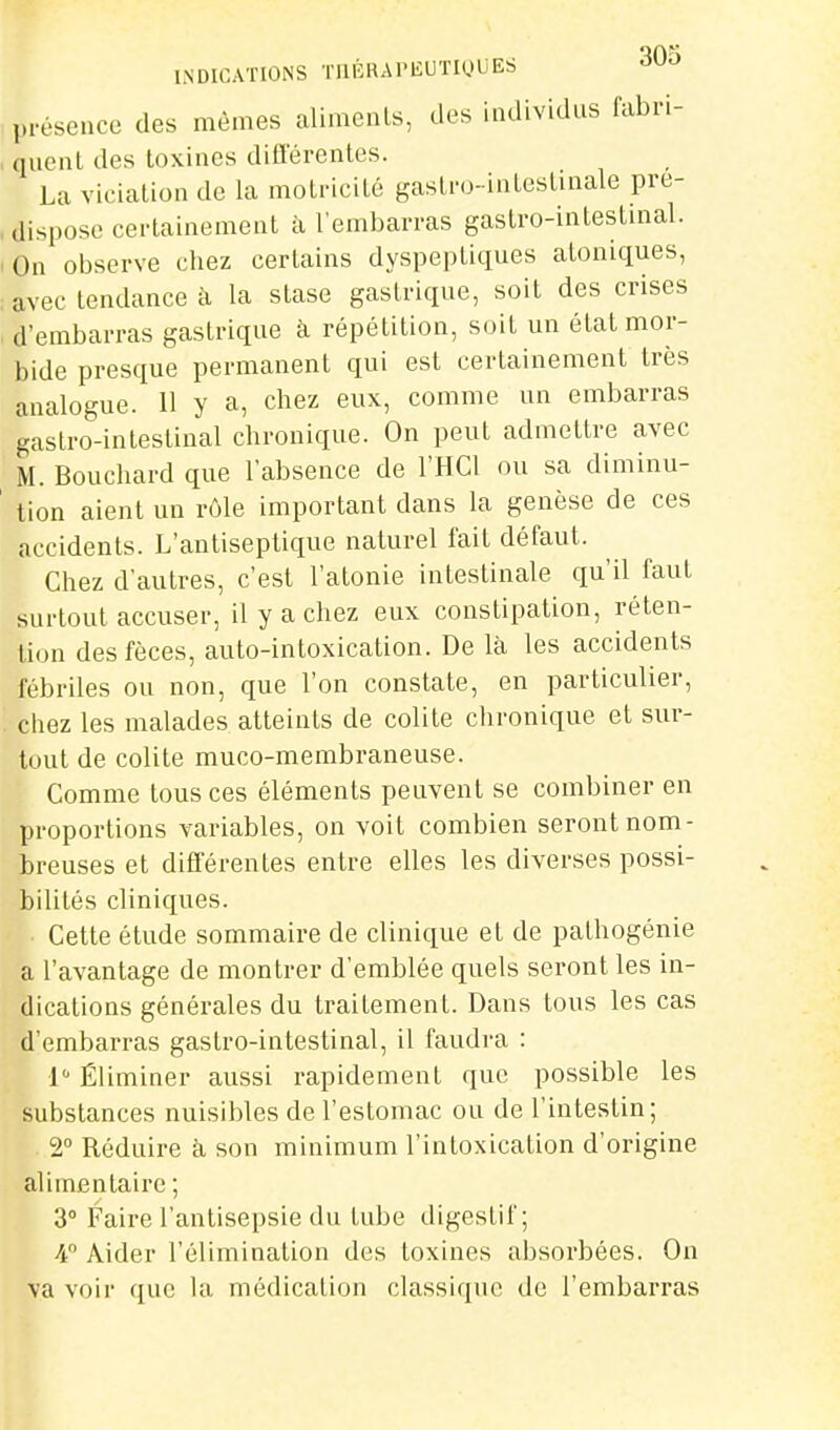 INDICATIONS TnÉRAPEUTIQUES 30^ : présence des mêmes aliments, des individus fabri- , quenL des toxines différentes. La viciation de la motricité gastro-intestinale pré- dispose certainement à l'embarras gastro-intestmal. -On observe chez certains dyspeptiques atoniques, , avec tendance à la stase gastrique, soit des crises , d'embarras gastrique à répétition, soit un état mor- bide presque permanent qui est certainement très analogue. 11 y a, chez eux, comme un embarras gastro-intestinal chronique. On peut admettre avec M. Bouchard que l'absence de l'HCl ou sa diminu- ' tion aient un rôle important dans la genèse de ces accidents. L'antiseptique naturel fait défaut. Chez d'autres, c'est l'atonie intestinale qu'il faut surtout accuser, il y a chez eux constipation, réten- tion des fèces, auto-intoxication. De là les accidents fébriles ou non, que l'on constate, en particulier, '. chez les malades atteints de colite chronique et sur- tout de colite muco-membraneuse. Comme tous ces éléments peuvent se combiner en proportions variables, on voit combien seront nom- breuses et différentes entre elles les diverses possi- bilités cliniques. Cette élude sommaire de clinique et de pathogénie a l'avantage de montrer d'emblée quels seront les in- dications générales du traitement. Dans tous les cas d'embarras gastro-intestinal, il faudra : 1 Éliminer aussi rapidement que possible les substances nuisibles de l'estomac ou de l'intestin; 2° Réduire à son minimum l'intoxication d'origine alimentaire ; 3° Faire l'antisepsie du tube digestif; 4° Aider l'élimination des toxines absoi'bées. On va voir que la médication classique de l'embai'ras