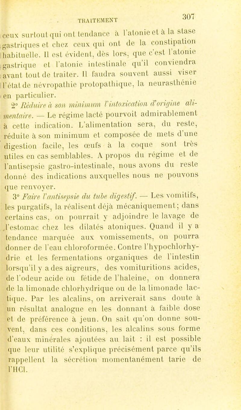 THAITEMENT ^^^ ceux surtout qui oui lendance à l'atonie et à la stase gastriques el chez ceux qui ont de la constipation habituelle. Il est évident, dès lors, que c'est l'atome gastrique et l'atonie intestinale qu'il conviendra avant tout de traiter. Il faudra souvent aussi viser l'état de névropathie protopathique, la neurasthénie en particulier. 2° Eédtiireà son minimum Tintoxication cTorigine ali- mentaire. — Le régime lacté pourvoit admirablement à cette indication. L'alimentation sera, du reste, réduite à son minimum et composée de mets d'une digestion facile, les œufs à la coque sont très utiles en cas semblables. A propos du régime et de l'antisepsie gastro-intestinale, nous avons du reste donné des indications auxquelles nous ne pouvons que renvoyer. 3° Faire rantisejisie du tuhe digestif. — Les vomitifs, les purgatifs, la réalisent déjà mécaniquement; dans certains cas, on pourrait y adjoindre le lavage de ,restomac chez les dilatés atoniques. Quand il y a tendance marquée aux vomissements, on pourra donner de l'eau chloroformée. Contre l'hypochlorhy- drie et les fermentations organiques de l'intestin lorsqu'il y a des aigreurs, des vomituritions acides, de l'odeur acide ou fétide de l'haleine, on donnera de la limonade chlorhydrique ou de la limonade lac- tique. Par les alcalins, on arriverait sans doute à un résultat analogue en les donnant à faible dose et de préférence à jeun. On sait qu'on donne sou- vent, dans ces conditions, les alcalins sous forme d'eaux minérales ajoutées au lait : il est possible que leur utilité s'explique précisément parce qu'ils rappellent la sécrétion momentanément tarie de l'HCI.