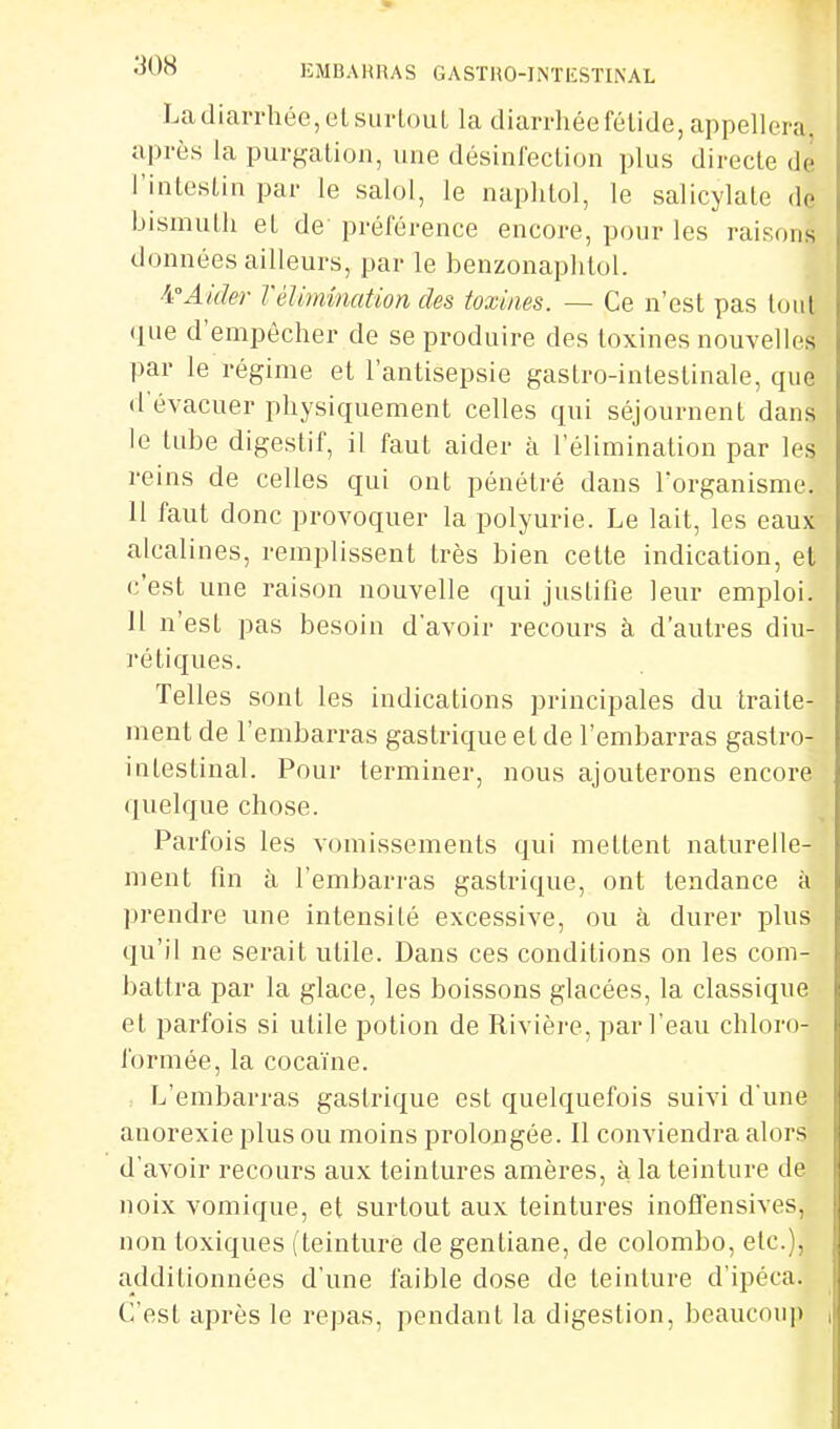 La diarrhée, eLsiirlouL la diarrhée fétide, appellera après la purf^ation, une désinfection plus directe de l'intestin par le salol, le naplitol, le salicylale de bismuth et de préférence encore, pour les raisons données ailleurs, par le benzonaphtol. ^fAider Télimination des toxines. — Ce n'est pas tout •lue d'empêcher de se produire des toxines nouvelles par le régime et l'antisepsie gastro-intestinale, que d'évacuer physiquement celles qui séjournent dans le tube digestif, il faut aider à l'élimination par les reins de celles qui ont pénétré dans l'organisme. Il faut donc provoquer la polyurie. Le lait, les eaux alcalines, remplissent très bien cette indication, et c'est une raison nouvelle qui justifie leur emploi. 11 n'est pas besoin d'avoir recours à d'autres diu- rétiques. Telles sont les indications principales du traite- ment de l'embarras gastrique et de l'embarras gastro- intestinal. Pour terminer, nous ajouterons encore quelque chose. Parfois les vomissements qui mettent naturelle- ment fin à l'embarras gastrique, ont tendance à prendre une intensité excessive, ou à durer plus qu'il ne serait utile. Dans ces conditions on les com- battra par la glace, les boissons glacées, la classique et parfois si utile potion de Rivière, par l'eau chloro- formée, la cocaïne. , I^'embarras gastrique est quelquefois suivi d'une anorexie plus ou moins prolongée. Il conviendra alors d'avoir recours aux teintures amères, à la teinture de noix vomique, et surtout aux teintures inoffensives, non toxiques ( teinture de gentiane, de colombo, etc.), additionnées d'une faible dose de teinture d'ipéca. C'est après le repas, pendant la digestion, beaucoup i