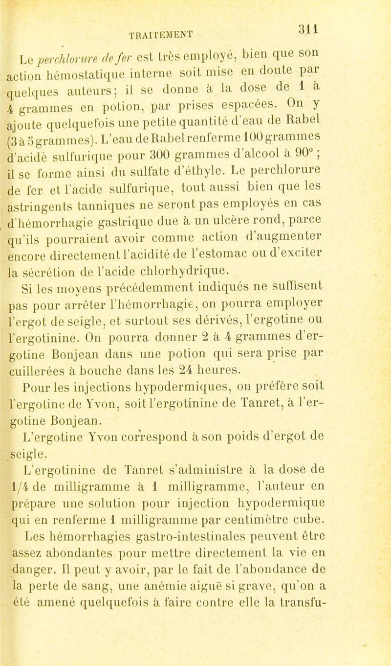 hQ percMorure de fer est Irès employé, bien que son action hémostatique interne soit mise en doute par quelques auteurs; il se donne à la dose de 1 à /A grammes en potion, par prises espacées. On y ajoute quelquefois une petite quantité d'eau de Rabel (3 à 5 gram m es ). L ' e au de Rab e 1 renferme 100 gramme s d'acidè sulfurique pour 300 grammes d'alcool à 90 ; il se forme ainsi du sulfate d'éthyle. Le perchlorure de fer et l'acide sulfurique, tout aussi bien que les astringents tanniciues ne seront pas employés en cas d'hémorrhagie gastricpe due à un ulcère rond, parce qu'ils pourraient avoir comme action d'augmenter encore directement l'acidité de l'estomac ou d'exciter la sécrétion de l'acide chlorhydrique. Si les moyens précédemment indiqués ne suffisent pas pour arrêter l'hémorrhagie, on pourra employer l'ergot de seigle, et surtout ses dérivés, l'ergotine ou l'ergotinine. On pourra donner 2 à 4 grammes d'er- goline Bonjean dans une potion qui sera prise par cuillerées à bouche dans les 24 heures. Pour les injections hypodermiques, ou préfère soit l'ergotine de Yvon, soit l'ergotinine de Tanret, à l'er- gotine Bonjean. L'ergotine Yvon correspond à son poids d'ergot de .seigle. L'ergotinine de Tanret s'administre à la dose de 1/4 de milligramme à 1 milligramme, l'auteur en prépare une solution pour injection hypodermique qui en renferme 1 milligramme par centimètre cube. Les hémorrhagies gastro-intestinales peuvent être assez abondantes pour mettre directement la vie en danger. Il peut y avoir, par le fait de l'abondance de la perle de sang, une anémie aiguë si grave, qu'on a été amené quelquefois à faire contre elle la transfu-