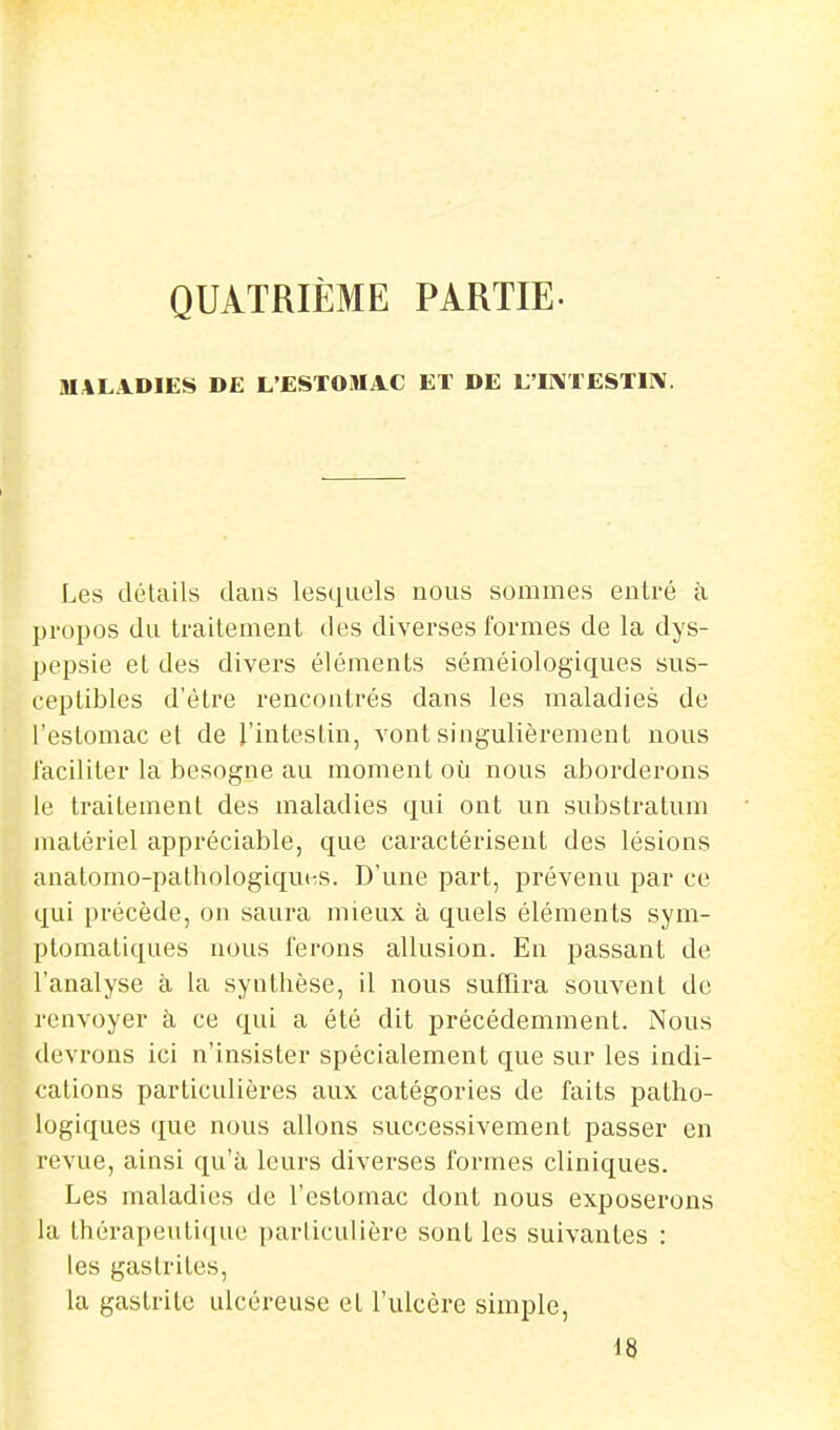 QUATRIÈME PARTIE- MALADIES DE L'ESTOMAC ET DE L'I]\TESTIIV. Les détails dans lesquels nous sommes entré à propos du traitement des diverses formes de la dys- pepsie et des divers éléments séméiologiques sus- ceptibles d'èlre rencontrés dans les maladies de l'estomac et de l'intestin, vont singulièrement nous l'acililer la besogne au moment oti nous aborderons le traitement des maladies qui ont un substralum matériel appréciable, que caractérisent des lésions anatomo-pathologiquHS. D'une part, prévenu par ce qui précède, on saura mieux à quels éléments sym- ptomatiques nous ferons allusion. En passant de l'analyse à la synthèse, il nous suffira souvent do renvoyer à ce qui a été dit précédemment. Nous devrons ici n'insister spécialement que sur les indi- cations particulières aux catégories de faits patho- logiques que nous allons successivement passer en revue, ainsi qu'à leurs diverses formes cliniques. Les maladies de l'estomac dont nous exposerons la thérapeutique particulière sont les suivantes : les gastrites, la gastrite ulcéreuse et l'ulcère simple, 18