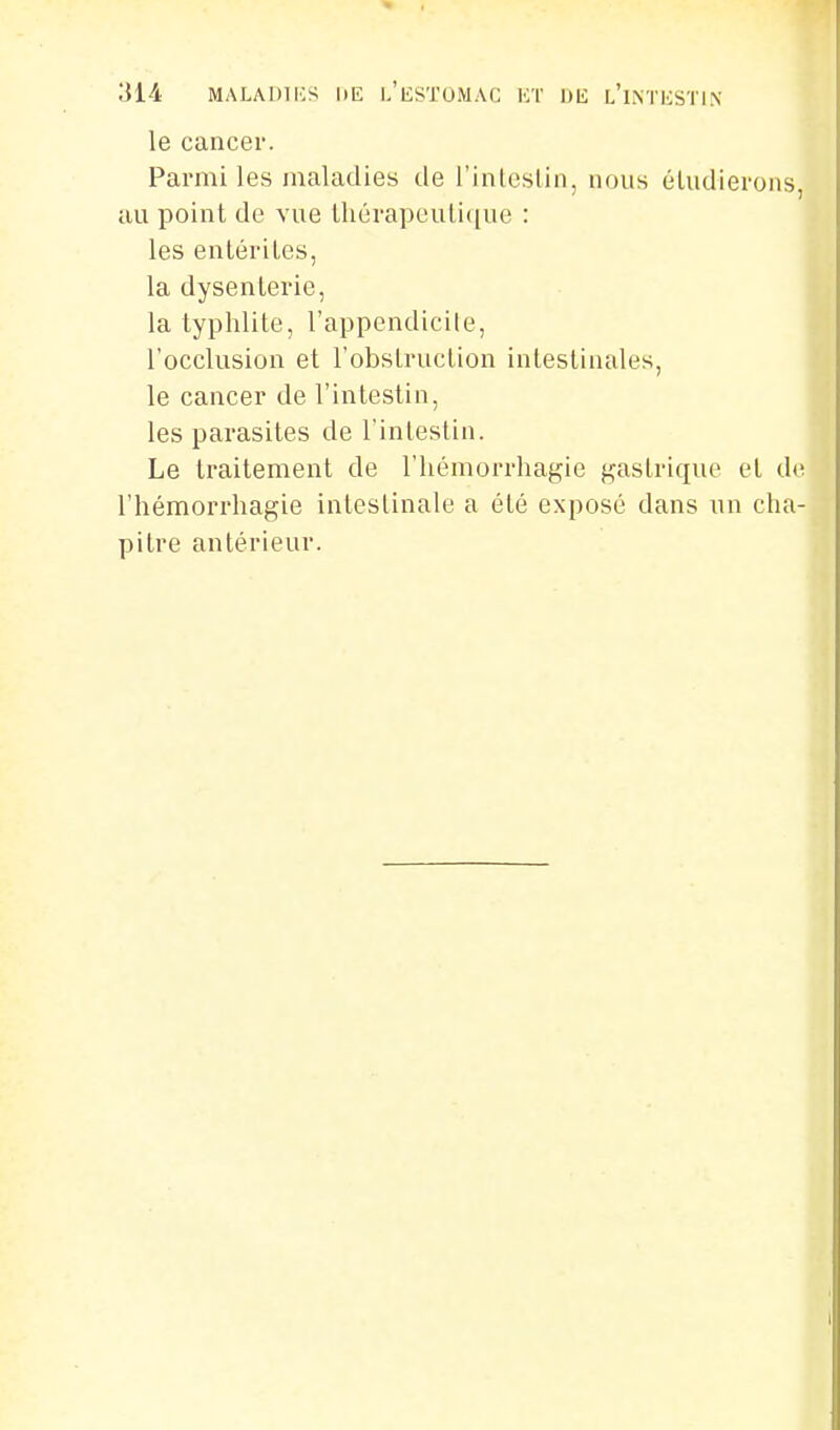 le cancer. Parmi les maladies de rinleslin, nous éludierons, au point de vue thérapeutique : les entérites, la dysenterie, la typhlite, l'appendicile, l'occlusion et l'obstruction intestinales, le cancer de l'intestin, les parasites de l'inlestin. Le traitement de l'hémorrhagie f^astrique et d(^ l'hémorrhagie intestinale a été exposé dans un cha- pitre antérieur.