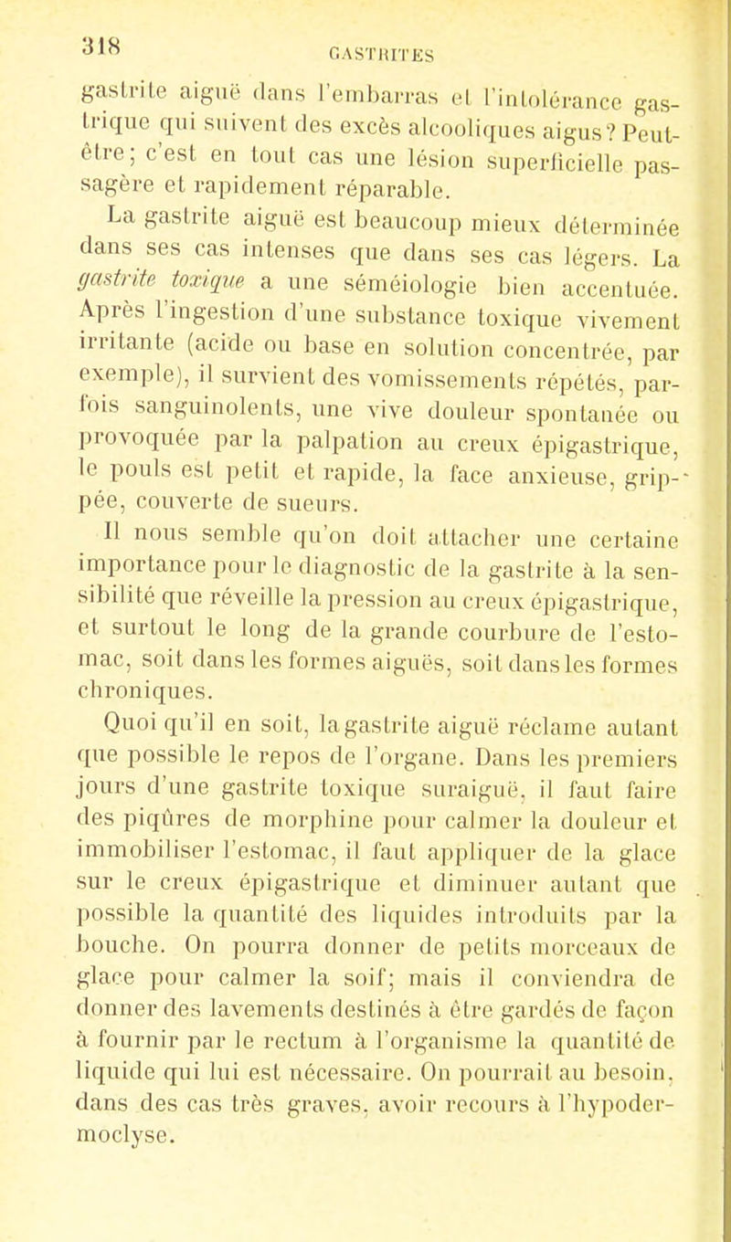 ■^J GASTRITES gastrite aiguë dans rembarras et l'intolérance gas- trique qui suivent des excès alcooliques aigus? Peut- être; c'est en tout cas une lésion superficielle pas- sagère et rapidement réparable. La gastrite aiguë est beaucoup mieux déterminée dans ses cas intenses que dans ses cas légers. La (jadrite toxiqxm a une séméiologie bien accentuée. Après l'ingestion d'une substance toxique vivement irritante (acide ou base en solution concentrée, par exemple), il survient des vomissements répétés, par- Ibis sanguinolents, une vive douleur spontanée ou provoquée par la palpation au creux épigastrique, le pouls est petit et rapide, la face anxieuse, grip- pée, couverte de sueurs. Il nous semble qu'on doit attacher une certaine importance pour le diagnostic de la gastrite à la sen- sibilité que réveille la pression au creux épigastrique, et surtout le long de la grande courbure de l'esto- mac, soit dans les formes aiguës, soit dans les formes chroniques. Quoiqu'il en soit, lagastrite aiguë réclame autant que possible le repos de l'organe. Dans les premiers jours d'une gastrite toxique suraiguë, il faut faire des piqûres de morphine pour calmer la douleur et immobiliser l'estomac, il faut appliquer de la glace sur le creux épigastrique et diminuer autant que possible la quantité des liquides introduits par la bouche. On pourra donner de petits morceaux de glace pour calmer la soif; mais il conviendra de donner des lavements destinés à être gardés de façon à fournir par le rectum à l'organisme la quantité de liquide qui lui est néces.saire. On pourrait au besoin, dans des cas très graves, avoir recours à l'hypoder- moclyse.