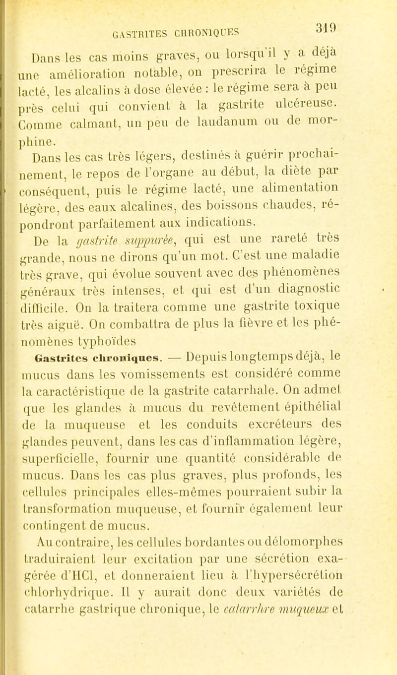 Dans les cas moins graves, ou lorsqu'il y a déjà une amélioration notable, on prescrira le régime lacté, les alcalins à dose élevée : le régime sera à peu près celui qui convient à la gastrite ulcéreuse. Comme calmant, un peu de laudanum ou de mor- phine. Dans les cas très légers, destinés à guérir prochai- nement, le repos de l'organe au début, la diète par conséquent, puis le régime lacté, une alimentation légère, des eaux alcalines, des boissons chaudes, ré- pondront parfaitement aux indications. De la gastrite suppurée, qui est une rareté très grande, nous ne dirons qu'un mot. C'est une maladie très grave, qui évolue souvent avec des phénomènes généraux très intenses, et qui est d'un diagnostic difficile. On la traitera comme une gastrite toxique très aiguë. On combattra de plus la fièvre et les phé- nomènes typhoïdes Gastrites chroniques. — Depuis longtemps déjà, le mucus dans les vomissements est considéré comme la caractéristique de la gastrite catarrhale. On admet que les glandes à mucus du revêtement épilhélial de la muqueuse et les conduits excréteurs des glandes peuvent, dans les cas d'inflammation légère, superficielle, fournir une quantité considérable de mucus. Dans les cas plus graves, plus profonds, les cellules principales elles-mêmes pourraient subir la transformation muqueuse, et fournir également leur contingent de mucus. Au contraire, les cellules bordantes ou délomorphes traduiraient leur excitation par une sécrétion exa- gérée d'HCl, et donneraient lieu à l'hypersécrétion (^hlorhydrique. Il y aurait donc deux variétés de catarrhe gastrique chronique, le calarrhre miiqueicv el