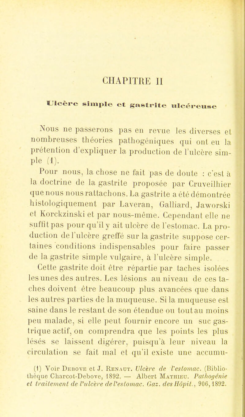 CHAPITRE II Ulcère simple et gastrite ulcéreuse Nous ne passerons pas en revue les diverses el nombreuses théories pathogéniques qui ont eu la prétention d'expliquer la production de l'ulcère sim- ple (1). Pour nous, la chose ne fait pas de doute : c'est à la doctrine de la gastrite proposée par Cruveilhier que nous nous rattachons. La gastrite a été démontrée histologiquement par Laveran, Gaillard, Jaworski et Korckzinski et par nous-méme. Cependant elle ne suffit pas pour qu'il y ait ulcère de l'estomac. La pro- duction de l'ulcère grelTé sur la gastrite suppose cer- taines conditions indispensables pour faire passer de la gastrite simple vulgaire, à l'ulcère simple. Cette gastrite doit être répartie par taches isolées les unes des autres. Les lésions au niveau de ces ta- ches doivent être beaucoup plus avancées que dans les autres parties de la muqueuse. Si la muqueuse est saine dans le restant de son étendue ou tout au moins peu malade, si elle peut fournir encore un suc gas- trique actif, on comprendra que les points les plus lésés se laissent digérer, puisqu'il leur niveau la circulation se fait mal et qu'il existe une accumu- (1) Voir Debove et J. Renaut. Ulcère de l'eslomac. (Biblio- thèque Charcot-Debove, 1892. — Albert M.\TniEU. Palhogénie el trailement de l'ulcère de l'eslomac. Gaz. des HôpiL, 906,1892.