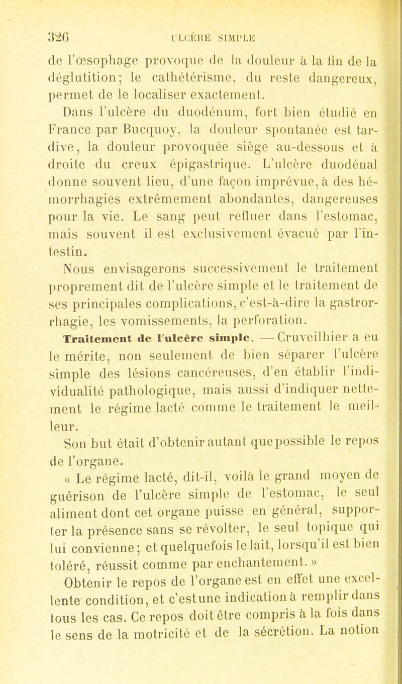 de l'œsophage provocpie de lu douleur à la lin de la déglutition; le cathétérisme, du reste dangereux, permet de le localiser exactement. Dans l'ulcère du duodénum, fort bien étudié en France par Bucquoy, la douleur spontanée est tar- dive, la douleur provoquée siège au-dessous et à droite du creux épigastrique. L'ulcère duodénal donne souvent lieu, d'une l'açon imprévue, à des hé- morrhagies extrêmement abondantes, dangereuses pour la vie. Le sang peut refluer dans l'estomac, mais souvent il est exclusivement évacué par l'in- testin. Nous envisagerons successivement le traitement proprement dit de l'ulcère simple et le traitement de ses principales complications, c'est-à-dire la gastror- rliagie, les vomissements, la perforation. Traitement de l'ulcère simiile. —Cruveilhier a eu le mérite, non seulement de bien séparer l'ulcère simple des lésions cancéreuses, d'en établir l'indi- vidualité pathologique, mais aussi d'indiquer nette- ment le régime lacté comme le traitement le meil- leur. Son but était d'obtenir autant quepossible le repos de l'organe. « Le régime lacté, dit-il, voilà le grand moyen de guérison de l'ulcère simple de l'estomac, le seul aliment dont cet organe puisse en général, suppor- ter la présence sans se révolter, le seul topique qui lui convienne; et quelquefois le lait, lorsqu'il est bien toléré, réussit comme par enchantement. » Obtenir le repos de l'organe est en efi'el une excel- lente condition, et c estune indication à remplir dans tous les cas. Ce repos doit être compris à la fois dans le sens de la motricité et de la sécrétion. La notion