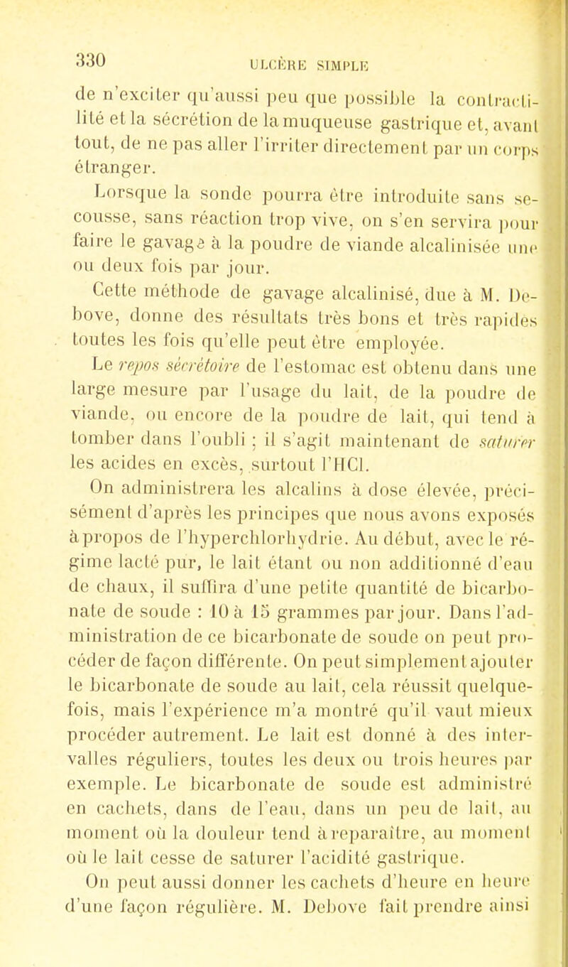 ULCKRE SIMPLK de n'exciler qu'aussi peu que possible la conlracLi- lilé et la sécrétion de la muqueuse gastrique et, avaiil tout, de ne pas aller l'irriter directement par un corps étranger. Lorsque la sonde pourra être introduite sans se- cousse, sans réaction trop vive, on s'en servira ])our faire le gavaga à la poudre de viande alcalinisée une ou deux fois par jour. Cette méthode de gavage alcalinisé, due à M. L)o- bove, donne des résultats très bons et très rapides toutes les fois qu'elle peut être employée. Le rej}OH sécrétoire de l'estomac est obtenu dans une large mesure par l'usage du lait, de la poudre de viande, ou encore de la poudre de lait, qui tend à tomber dans l'oubli ; il s'agit maintenant de satin-fr les acides en excès, surtout l'HCl. On administrera les alcalins à dose élevée, préci- sément d'après les principes que nous avons exposés àpropos de l'hyperchlorliydrie. Au début, avec le ré- gime lacté pur, le lait étant ou non additionné d'eau de chaux, il suffira d'une petite quantité de bicarbo- nate de soude : 10 à 15 grammes par jour. Dans l'ad- ministration de ce bicarbonate de soude on peut pro- céder de façon différente. On peut simplement ajouler le bicarbonate de soude au lait, cela réussit quelque- fois, mais l'expérience m'a montré qu'il vaut mieux procéder autrement. Le lait est donné à des inter- valles réguliers, toutes les deux ou trois heures par exemple. Le bicarbonate de soude est administré en cachets, dans de l'eau, dans un peu de lait, au moment oti la douleur tend à reparaître, au moment où le lait cesse de saturer l'acidité gastrique. On peut aussi donner les cachets d'heure en heure