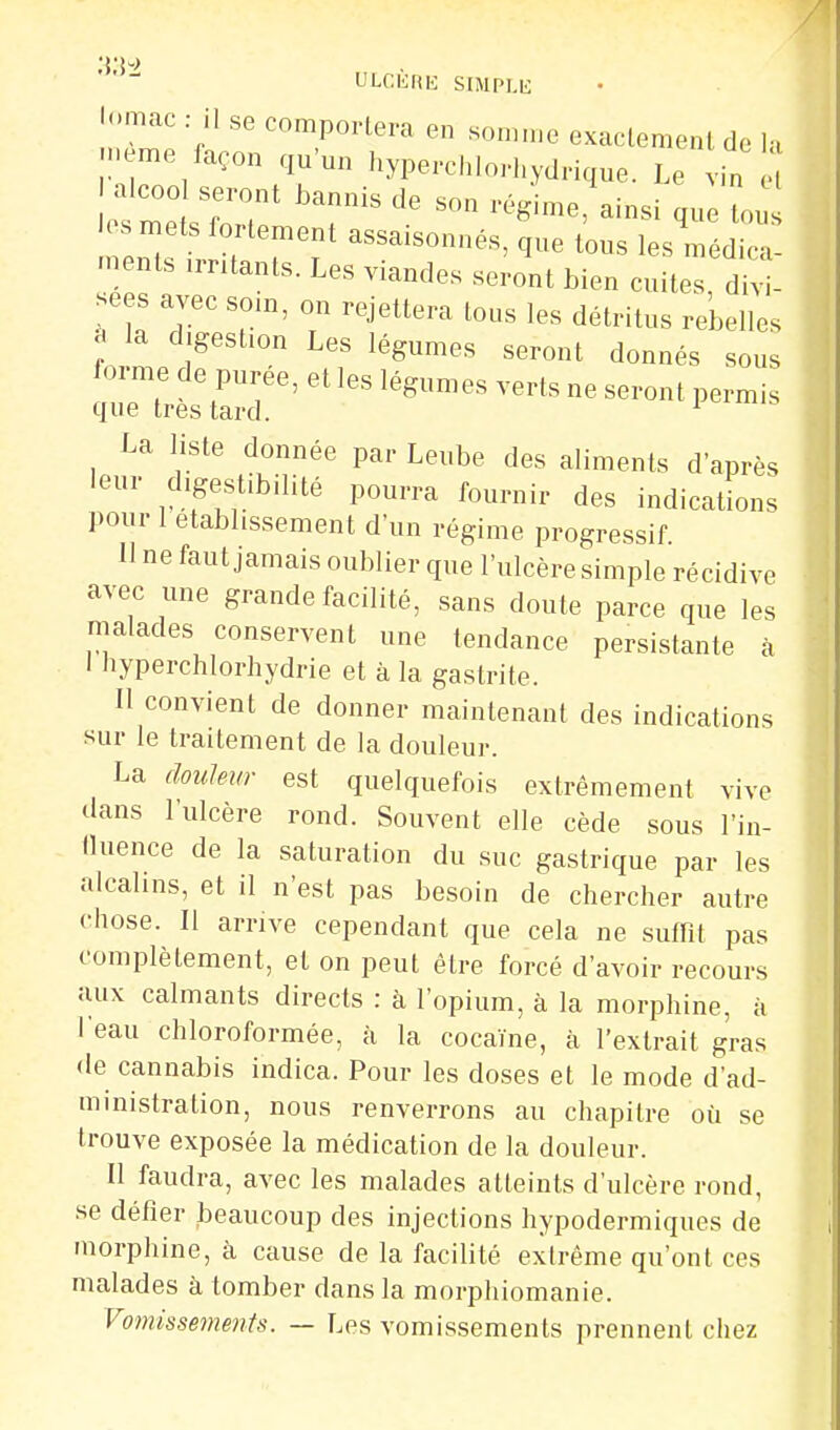 ULCIiRK SlMPl.ii •omac : il se comportera en souune exaclemenl de lu . e-e façon qu'un hyperchlorhydrique. Le vin e alcoo seront bannis de son régime, ainsi que tou los mets fortement assaisonnés, que tous les médica .nents .rntants. Les viandes seront bien cuites divi- se s avec soin, on rejettera tous les détritus rebelles J la digestion Les légumes seront donnés sous forme de purée, et les légumes verts ne seront permis que très tard. ^ La liste donnée par Leube des aliments d'après leur digestibilité pourra fournir des indications pour 1 établissement d'un régime progressif 11 ne faut jamais oublier que l'ulcère simple récidive avec une grande facilité, sans doute parce que les malades conservent une tendance persistante à I nyperchlorhydrie et à la gastrite. Il convient de donner maintenant des indications sur le traitement de la douleur. La douleur est quelquefois extrêmement vive dans l'ulcère rond. Souvent elle cède sous l'in- lluence de la saturation du suc gastrique par les alcalins, et il n'est pas besoin de chercher autre chose. Il arrive cependant que cela ne suffit pas complètement, et on peut être forcé d'avoir recours aux calmants directs : à l'opium, à la morphine, à l'eau chloroformée, à la cocaïne, à l'extrait gras de cannabis indica. Pour les doses et le mode d'ad- ministration, nous renverrons au chapitre où se trouve exposée la médication de la douleur. Il faudra, avec les malades atteints d'ulcère rond, se défier beaucoup des injections hypodermiques de morphine, à cause de la facilité extrême qu'ont ces malades à tomber dans la morphiomanie. Vomissements. — Les vomissements prennent chez