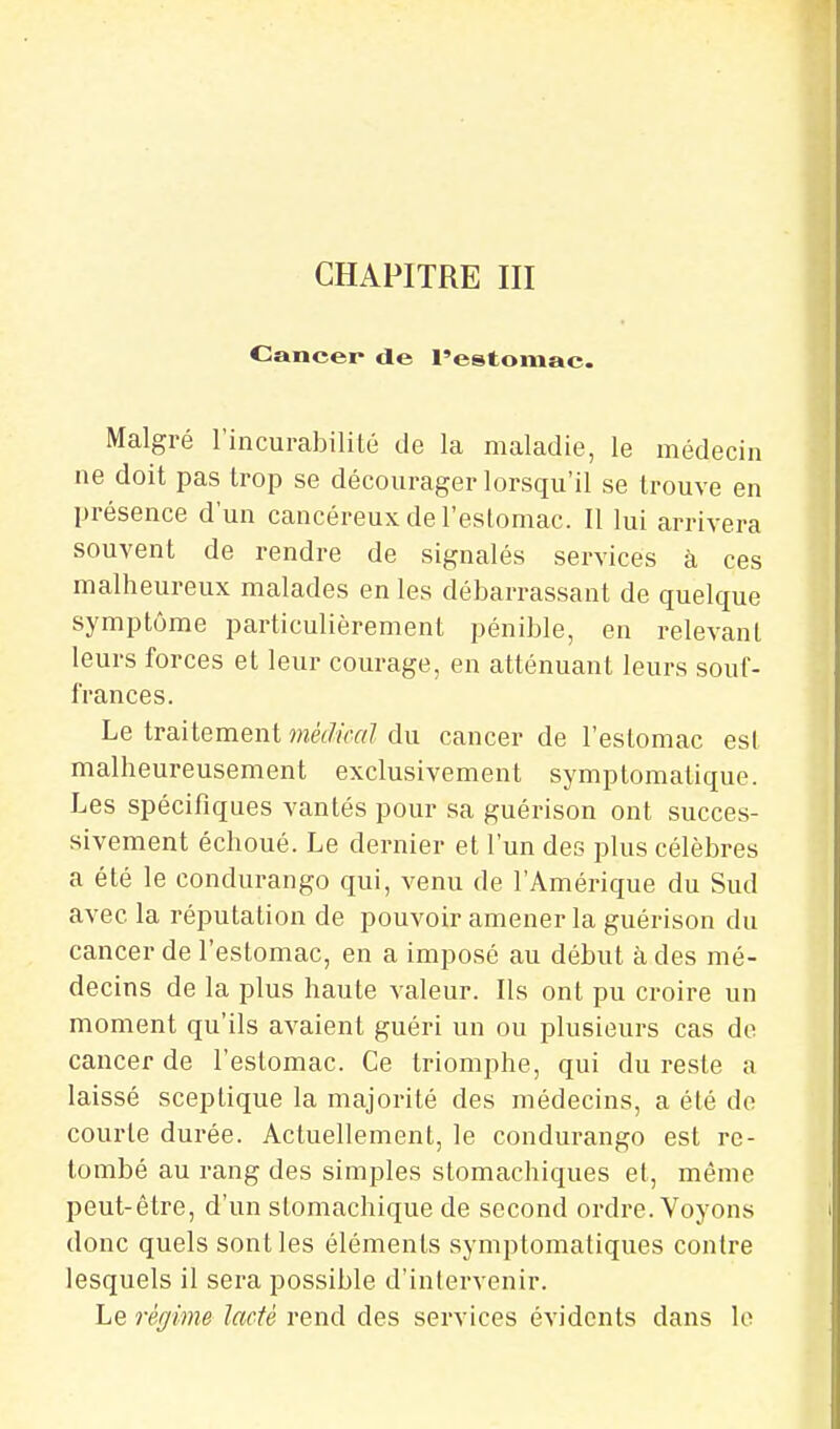 CHAPITRE III Cancer de l'estomac. Malgré l'incurabilité de la maladie, le médecin ne doit pas trop se décourager lorsqu'il se trouve en présence d'un cancéreux de l'eslomac. Il lui arrivera souvent de rendre de signalés services à ces malheureux malades en les débarrassant de quelque symptôme particulièrement pénible, en relevant leurs forces et leur courage, en atténuant leurs souf- frances. Le traitement médical du cancer de l'estomac est malheureusement exclusivement symptomatique. Les spécifiques vantés pour sa guérison ont succes- sivement échoué. Le dernier et l'un des plus célèbres a été le condurango qui, venu de l'Amérique du Sud avec la réputation de pouvoir amener la guérison du cancer de l'estomac, en a imposé au début à des mé- decins de la plus haute valeur. Ils ont pu croire un moment qu'ils avaient guéri un ou plusieurs cas de cancer de l'estomac. Ce triomphe, qui du reste a laissé sceptique la majorité des médecins, a été de courte durée. Actuellement, le condurango est re- tombé au rang des simples stomachiques et, même peut-être, d'un stomachique de second ordre. Voyons donc quels sont les éléments symptomafiques contre lesquels il sera possible d'intervenir. Le régime lacté rend des services évidents dans lo