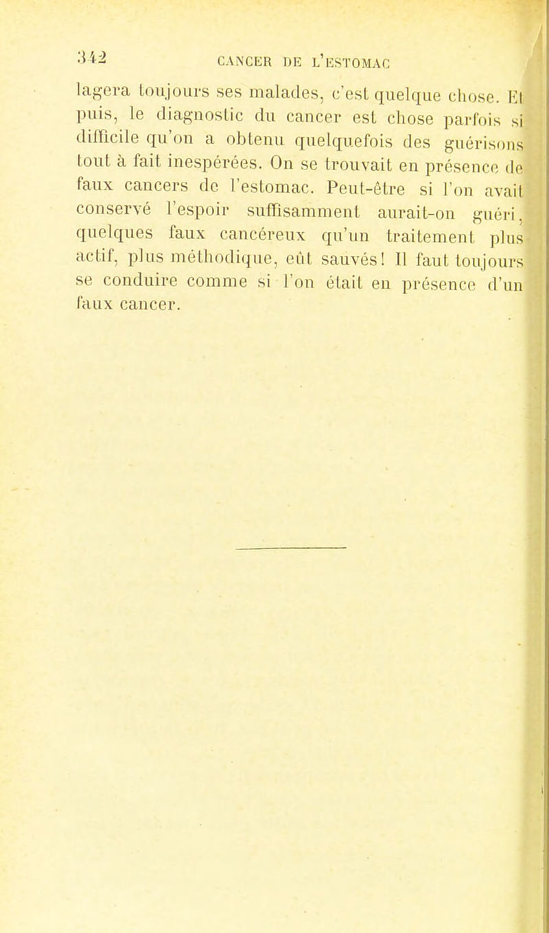 laf^era loujours ses malades, c'est quelque chose. Rl puis, le diagnostic du cancer est chose parfois si difficile qu'on a obtenu quelquefois des guérisoiis tout à fait inespérées. On se trouvait en présence de faux cancers de l'estomac. Peut-être si l'on avait conservé l'espoir suffisamment aurait-on guéri, quelques faux cancéreux qu'un traitement plus actif, plus méthodique, eût sauvés! Il faut toujours se conduire comme si l'on était en présence d'un faux cancer.