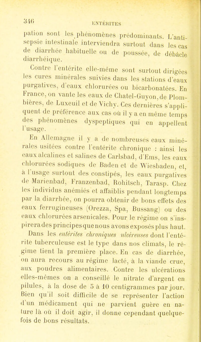 'S'ii'} KNTliHIïES palion soiU les phénomènes prédominants. L'anti- sepsie intestinale interviendra surtout dans les cas de diarrhée habituelle ou de poussée, de débâcle diarrhéique. Contre l'entérite elle-même sont surtout dirigées les cures minérales suivies dans les stations d'eaux purgatives, d'eaux chlorurées ou bicarbonatées. En France, on vante les eaux de Chatel-Guyon,de Plom- bières, de Luxeuil et de Vichy. Ces dernières s'appli- quent de préférence aux cas où il y a en même temps des phénomènes dyspeptiques qui en appellent l'usage. En Allemagne il y a de nombreuses eaux miné- rales usitées contre l'entérite chronique ; ainsi les eaux alcalines et sabnes de Carlsbad, d'Ems, les eaux chlorurées sodiques de Baden et de Wiesbaden, et, il l'usage surtout des constipés, les eaux purgatives de Marienbad, Franzenbad, Rohitsch, Tarasp. Chez les individus anémiés et aflaiblis pendant longtemps par la diarrhée, on pourra obtenir de bons effets des eaux ferrugineuses (Orezza, Spa, Bussang) ou des eaux chlorurées arsenicales. Pour le régime on s'ins- pirera des principes que nous avons exposés plus haut. Dans les entérites chroniques tdckemes dont l'enté- i-ite tuberculeuse est le type dans nos climats, le ré- gime tient la première place. En cas de diarrhée, on aura recours au régime lacté, h. la viande crue, aux poudres alimentaires. Contre les ulcérations elles-mêmes on a conseillé le nitrate d'argent en pilules, à la dose de 5 à 10 centigrammes par jour. Bien qu'il soit diflicile de se représenter l'action d'un médicament qui ne parvient guère en na- ture là où il doit agir, il donne cependant quelque- fois de bons résultats.