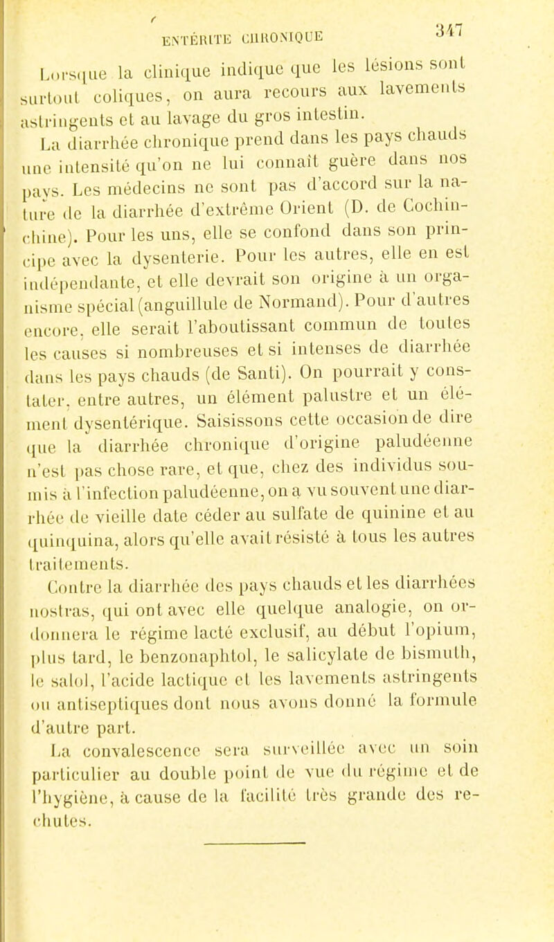 ENTÉRITE CllRONIQUE 'i^*'^ s(iue la clinique indique que les lésions sont sui-loul coliques, on aura recours aux lavements astringents et au lavage du gros intestin. La diarrhée chronique prend dans les pays chauds une intensité qu'on ne lui connaît guère dans nos pays. Les médecins ne sont pas d'accord sur la na- ture de la diarrhée d'extrême Orient (D. de Cochin- chine). Pour les uns, elle se confond dans son prin- cipe avec la dysenterie. Pour les autres, elle en est indépendante, et elle devrait son origine à un orga- nisme spécial (anguillule de Normand). Pour d'autres encore, elle serait l'aboutissant commun de toutes les causes si nombreuses et si intenses de diarrhée dans les pays chauds (de Santi). On pourrait y cons- tater, entre autres, un élément palustre et un élé- ment dysentérique. Saisissons cette occasion de dire que la diarrhée chronique d'origine paludéenne n'est i)as chose rare, et que, chez des individus sou- mis il l'infection paludéenne, on a vu souvent une diar- rhée de vieille date céder au sulfate de quinine et au quinquina, alors qu'elle avait résisté à tous les autres traitements. Contre la diarrhée des pays chauds et les diarrhées nosiras, qui ont avec elle cpelque analogie, on or- donnera le régime lacté exclusif, au début l'opium, plus tard, le benzonaphtol, le salicylate de bismuth, le salol, l'acide lactique et les lavements astringents ou antiseptiques dont nous avons donné la formule d'autre part. La convalescence sera surveillée avec un soin particulier au double point de vue du régime et de l'hygiène, à cause de la facilité très grande des re- chutes.