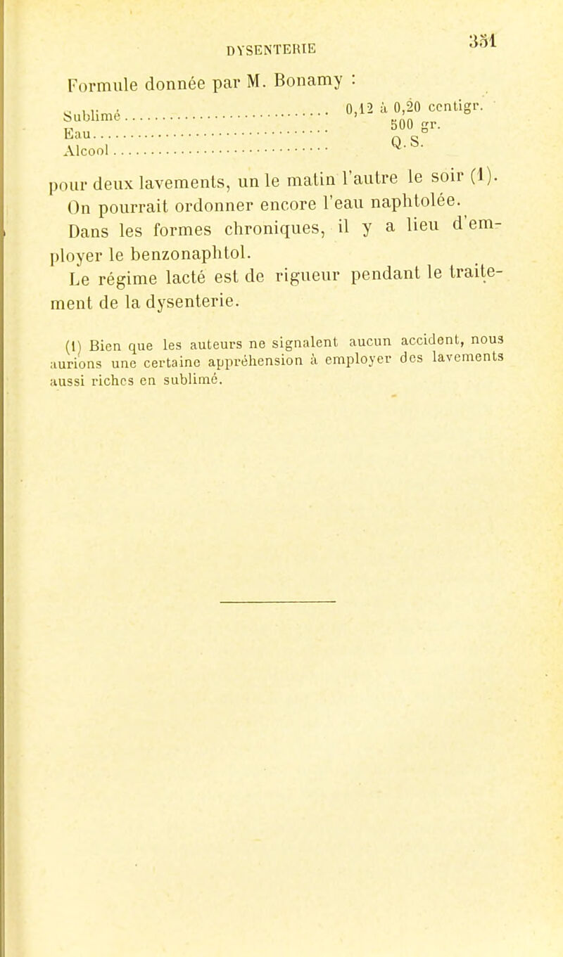 Formule donnée par M. Bonamy : Sublimé 0,12 à 0,20 ccntigr. Eau OS Alcool pour deux lavements, un le malin l'autre le soir (1). On pourrait ordonner encore l'eau naphtolée.^ Dans les formes chroniques, il y a lieu d'em- ployer le benzonaphtol. Le régime lacté est de rigueur pendant le traite- ment de la dysenterie. (I) Bien que les auteurs ne signalent aucun accident, nous aurions une certaine appréhension à employer des lavements