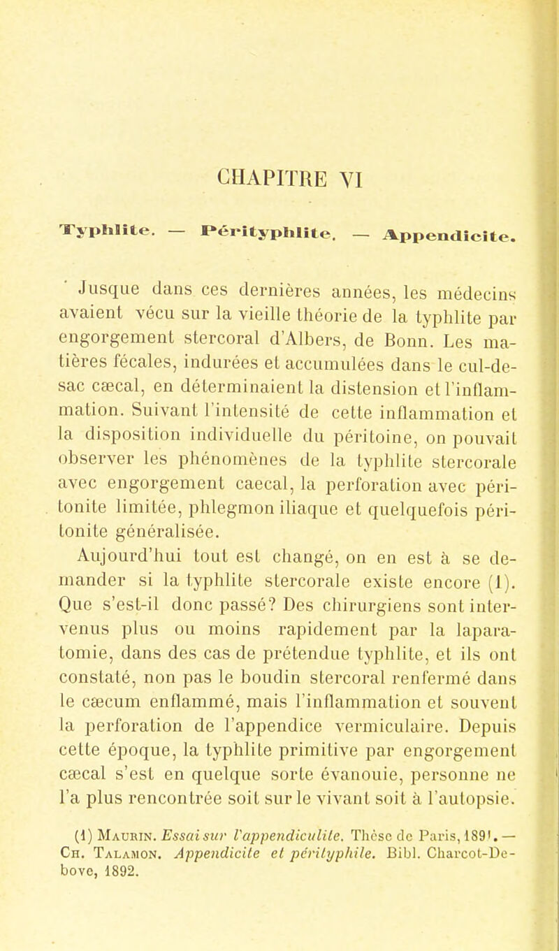 Typhïîte. — P-éiityplilite. — Appendicite. ■ Jusque dans ces dernières années, les médecins avaient vécu sur la vieille théorie de la typhlite par engorgement stercoral d'Albers, de Bonn. Les ma- tières fécales, indurées et accumulées dans le cul-de- sac caecal, en déterminaient la distension et l'inflam- mation. Suivant l'intensité de cette inflammation et la disposition individuelle du péritoine, on pouvait observer les phénomènes de la typhlite stercorale avec engorgement caecal, la perforation avec péri- tonite limitée, phlegmon iliaque et quelquefois péri- tonite généralisée. Aujourd'hui tout est changé, on en est à se de- mander si la typhlite stercorale existe encore (1). Que s'est-il donc passé? Des chirurgiens sont inter- venus plus ou moins rapidement par la lapara- tomie, dans des cas de prétendue typhlite, et ils ont constaté, non pas le boudin stercoral renfermé dans le caecum enflammé, mais l'inflammation et souvent la perforation de l'appendice vermiculaire. Depuis cette époque, la typhlite primitive par engorgement csecal s'est en quelque sorte évanouie, personne ne l'a plus rencontrée soit sur le vivant soit à l'autopsie. (1) Maurin. Essaisiir Vappendictilile. Thèse de Paris, 189'.— Ch. Talamon. Appendicite et pcrityphile. Bibl. Cliaixot-Dc- bovc, 1892.