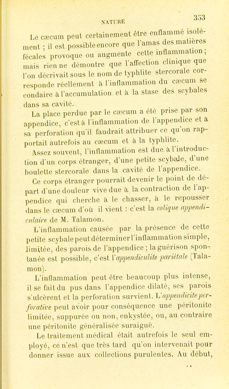 NATURE '^■^'^ Le cœcum peut certainement être enflamme isole- ment ; il est possible encore que l'amas des matières fécales provoque ou augmente cette inflammation; mais rien ne démontre que l'affection clinique que l'on décrivait sous le nom de typhlite stercorale cor- responde réellement à l'inflammation du cœcum se condaire à l'accumulation, et à la stase des scybales dans sa cavité. La place perdue par le ctecum a été prise par son appendice, c'est à l'inflammation de l'appendice et à sa perforation qu'il faudrait attribuer ce qu'on rap- portait autrefois au cœcum et à la typhlite. Assez souvent, l'inflammation est due à l'introduc- tion d'un corps étranger, d'une petite scybale, d'une boulette stercorale dans la cavité de l'appendice. Ce corps étranger pourrait devenir le point de dé- part d'une douleur vive due à la contraction de l'ap- pendice qui cherche à le chasser, à le repousser dans le cœcum d'où il vient : c'est la colique appendi- culaire de M. Talamon. L'inflammation causée par la présence de cette petite scybale peut déterminerl'inflammation simple, limitée, des parois de l'appendice ; laguérison spon^ lanée est possible, c'est Yappendiculite pariétale (Tala- mon). L'inflammation peut être beaucoup plus intense, il se fait du pus dans l'appendice dilaté, ses parois s'ulcèrent et la perforation survient. Vappendiciteper- forative peut avoir pour conséquence une péritonite limitée, suppurée ou non, enkystée, ou, au contraire une péritonite généralisée suraiguë. Le traitement médical était autrefois le seul em- ployé, ce n'est que très tard qu'on intervenait pour donner issue aux collections purulentes. Au début,