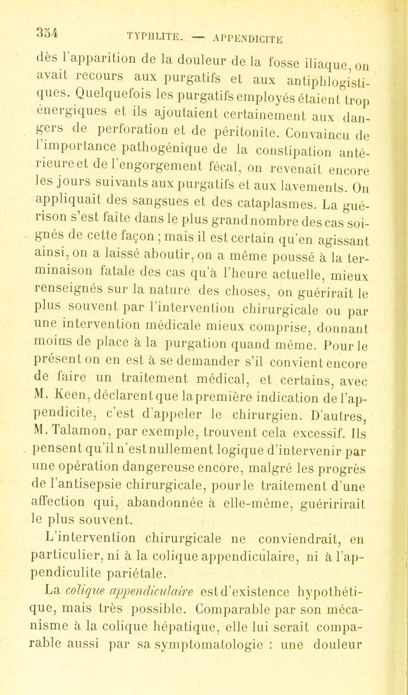 dès rapimrilion de la douleur de la fosse iliaque on avait recours aux purgatifs et aux anliphlogisti- ques. Quelquefois les purgatifs employés étaient trop énergiques et ils ajoutaient certainement aux dan- gers de perforation et de péritonite. Convaincu de l'importance pathogénique de la constipation anté- rieure et de l'engorgement fécal, on revenait encore les jours suivants aux purgatifs et aux lavements. On appliquait des sangsues et des cataplasmes. La gué- rison s'est faite dans le plus grand nombre des cas soi- - gnés de cette façon ; mais il est certain qu'en agissant ainsi, on a laissé aboutir, on a même poussé à la ter- minaison fatale des cas qu'à l'heure actuelle, mieux renseignés sur la nature des choses, on guérirait le plus souvent par l'intervention chirurgicale ou par une intervention médicale mieux comprise, donnant moius de jDlace à, la purgation quand même. Pour le présent on en est à se demander s'il convient encore de faire un traitement médical, et certains, avec M. Keen, déclarentque lapremière indication de l'ap- pendicite, c'est d'appeler le chirurgien. D'autres, M. Talamon, par exemple, trouvent cela excessif. Ils pensent qu'il n'est nullement logique d'intervenir par une opération dangereuse encore, malgré les progrès de l'antisepsie chirurgicale, pour le traitement d'une affection qui, abandonnée à elle-même, guéririrail le plus souvent. L'intervention chirurgicale ne conviendrait, en particulier, ni à la colique appendiculaire, ni à l'ap- pendiculite pariétale. La colique ajjjyendimlaire est d'existence hypothéti- que, mais très possible. Comparable par son méca- nisme à la colique hépatique, elle lui serait compa- rable aussi par sa syinptomatologie : une douleur